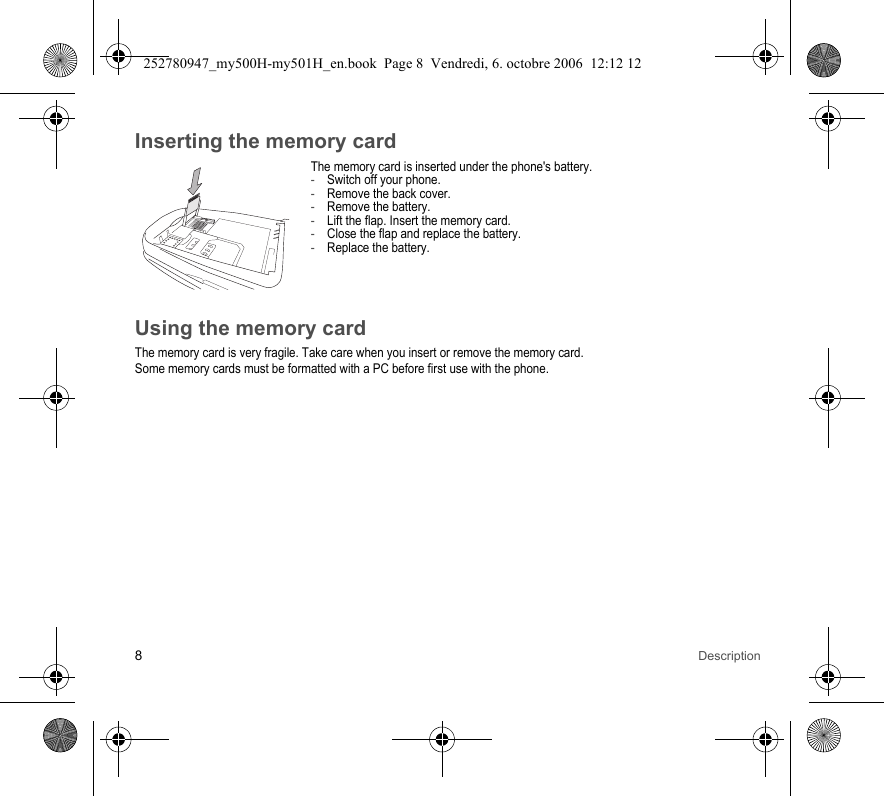 8DescriptionInserting the memory cardThe memory card is inserted under the phone&apos;s battery. - Switch off your phone.- Remove the back cover.- Remove the battery.- Lift the flap. Insert the memory card.- Close the flap and replace the battery.- Replace the battery.Using the memory cardThe memory card is very fragile. Take care when you insert or remove the memory card.Some memory cards must be formatted with a PC before first use with the phone.252780947_my500H-my501H_en.book  Page 8  Vendredi, 6. octobre 2006  12:12 12