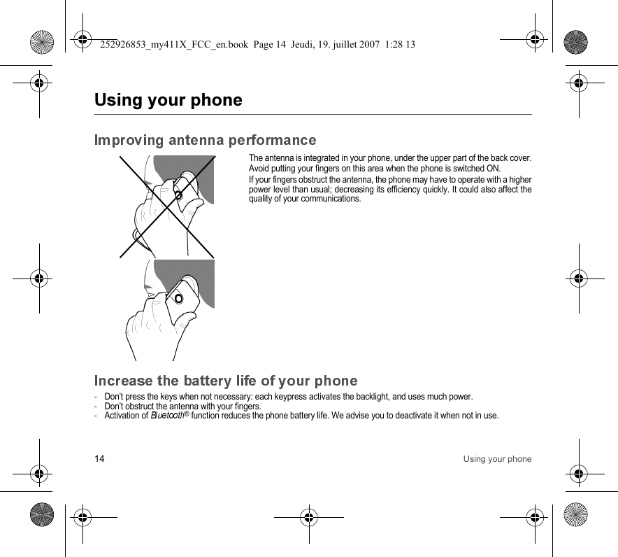 14 Using your phoneThe antenna is integrated in your phone, under the upper part of the back cover.Avoid putting your fingers on this area when the phone is switched ON.If your fingers obstruct the antenna, the phone may have to operate with a higherpower level than usual; decreasing its efficiency quickly. It could also affect thequality of your communications.-Don’t press the keys when not necessary: each keypress activates the backlight, and uses much power.-Don’t obstruct the antenna with your fingers.-Activation of ® function reduces the phone battery life. We advise you to deactivate it when not in use.252926853_my411X_FCC_en.book  Page 14  Jeudi, 19. juillet 2007  1:28 13