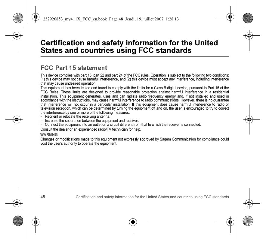 48 Certification and safety information for the United States and countries using FCC standards$$$$&quot;%This device complies with part 15, part 22 and part 24 of the FCC rules. Operation is subject to the following two conditions:(1) this device may not cause harmful interference, and (2) this device must accept any interference, including interferencethat may cause undesired operation.This equipment has been tested and found to comply with the limits for a Class B digital device, pursuant to Part 15 of theFCC Rules. These limits are designed to provide reasonable protection against harmful interference in a residentialinstallation. This equipment generates, uses and can radiate radio frequency energy and, if not installed and used inaccordance with the instructions, may cause harmful interference to radio communications. However, there is no guaranteethat interference will not occur in a particular installation. If this equipment does cause harmful interference to radio ortelevision reception, which can be determined by turning the equipment off and on, the user is encouraged to try to correctthe interference by one or more of the following measures:-Reorient or relocate the receiving antenna.-Increase the separation between the equipment and receiver.-Connect the equipment into an outlet on a circuit different from that to which the receiver is connected.Consult the dealer or an experienced radio/TV technician for help.Changes or modifications made to this equipment not expressly approved by Sagem Communication for compliance couldvoid the user’s authority to operate the equipment.252926853_my411X_FCC_en.book  Page 48  Jeudi, 19. juillet 2007  1:28 13