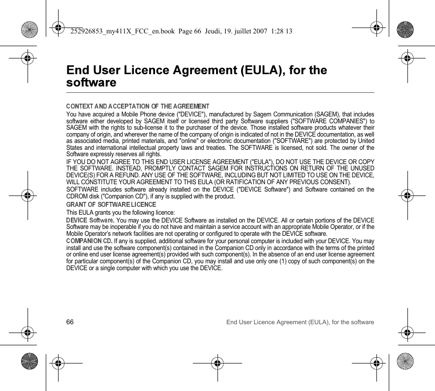 66 End User Licence Agreement (EULA), for the software&amp;&apos; (&amp;&apos; )*$$+You have acquired a Mobile Phone device (&quot;DEVICE&quot;), manufactured by Sagem Communication (SAGEM), that includessoftware either developed by SAGEM itself or licensed third party Software suppliers (&quot;SOFTWARE COMPANIES&quot;) toSAGEM with the rights to sub-license it to the purchaser of the device. Those installed software products whatever theircompany of origin, and wherever the name of the company of origin is indicated of not in the DEVICE documentation, as wellas associated media, printed materials, and &quot;online&quot; or electronic documentation (&quot;SOFTWARE&quot;) are protected by UnitedStates and international intellectual property laws and treaties. The SOFTWARE is licensed, not sold. The owner of theSoftware expressly reserves all rights.IF YOU DO NOT AGREE TO THIS END USER LICENSE AGREEMENT (&quot;EULA&quot;), DO NOT USE THE DEVICE OR COPYTHE SOFTWARE. INSTEAD, PROMPTLY CONTACT SAGEM FOR INSTRUCTIONS ON RETURN OF THE UNUSEDDEVICE(S) FOR A REFUND. ANY USE OF THE SOFTWARE, INCLUDING BUT NOT LIMITED TO USE ON THE DEVICE,WILL CONSTITUTE YOUR AGREEMENT TO THIS EULA (OR RATIFICATION OF ANY PREVIOUS CONSENT).SOFTWARE includes software already installed on the DEVICE (&quot;DEVICE Software&quot;) and Software contained on theCDROM disk (&quot;Companion CD&quot;), if any is supplied with the product.This EULA grants you the following licence: You may use the DEVICE Software as installed on the DEVICE. All or certain portions of the DEVICESoftware may be inoperable if you do not have and maintain a service account with an appropriate Mobile Operator, or if theMobile Operator’s network facilities are not operating or configured to operate with the DEVICE software. If any is supplied, additional software for your personal computer is included with your DEVICE. You mayinstall and use the software component(s) contained in the Companion CD only in accordance with the terms of the printedor online end user license agreement(s) provided with such component(s). In the absence of an end user license agreementfor particular component(s) of the Companion CD, you may install and use only one (1) copy of such component(s) on theDEVICE or a single computer with which you use the DEVICE.252926853_my411X_FCC_en.book  Page 66  Jeudi, 19. juillet 2007  1:28 13