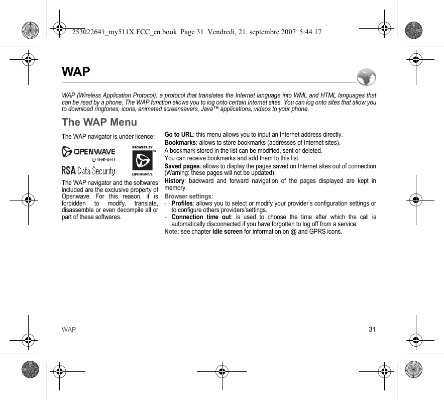 WAP 31WAPWAP (Wireless Application Protocol): a protocol that translates the Internet language into WML and HTML languages that can be read by a phone. The WAP function allows you to log onto certain Internet sites. You can log onto sites that allow you to download ringtones, icons, animated screensavers, Java™ applications, videos to your phone.The WAP MenuGo to URL: this menu allows you to input an Internet address directly.Bookmarks: allows to store bookmarks (addresses of Internet sites).A bookmark stored in the list can be modified, sent or deleted.You can receive bookmarks and add them to this list.Saved pages: allows to display the pages saved on Internet sites out of connection (Warning: these pages will not be updated).History: backward and forward navigation of the pages displayed are kept in memory.Browser settings: -Profiles: allows you to select or modify your provider’s configuration settings or to configure others providers’settings.-Connection time out: is used to choose the time after which the call is automatically disconnected if you have forgotten to log off from a service.Note: see chapter Idle screen for information on @ and GPRS icons.The WAP navigator is under licence:The WAP navigator and the softwares included are the exclusive property of Openwave. For this reason, it is forbidden to modify, translate, disassemble or even decompile all or part of these softwares.253022641_my511X FCC_en.book  Page 31  Vendredi, 21. septembre 2007  5:44 17