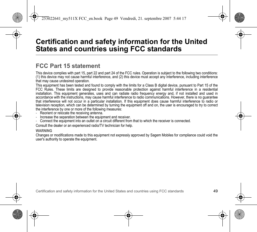 Certification and safety information for the United States and countries using FCC standards 49Certification and safety information for the United States and countries using FCC standardsFCC Part 15 statementThis device complies with part 15, part 22 and part 24 of the FCC rules. Operation is subject to the following two conditions: (1) this device may not cause harmful interference, and (2) this device must accept any interference, including interference that may cause undesired operation.This equipment has been tested and found to comply with the limits for a Class B digital device, pursuant to Part 15 of the FCC Rules. These limits are designed to provide reasonable protection against harmful interference in a residential installation. This equipment generates, uses and can radiate radio frequency energy and, if not installed and used in accordance with the instructions, may cause harmful interference to radio communications. However, there is no guarantee that interference will not occur in a particular installation. If this equipment does cause harmful interference to radio or television reception, which can be determined by turning the equipment off and on, the user is encouraged to try to correct the interference by one or more of the following measures:-Reorient or relocate the receiving antenna.-Increase the separation between the equipment and receiver.-Connect the equipment into an outlet on a circuit different from that to which the receiver is connected.Consult the dealer or an experienced radio/TV technician for help.WARNINGChanges or modifications made to this equipment not expressly approved by Sagem Mobiles for compliance could void the user&apos;s authority to operate the equipment.253022641_my511X FCC_en.book  Page 49  Vendredi, 21. septembre 2007  5:44 17