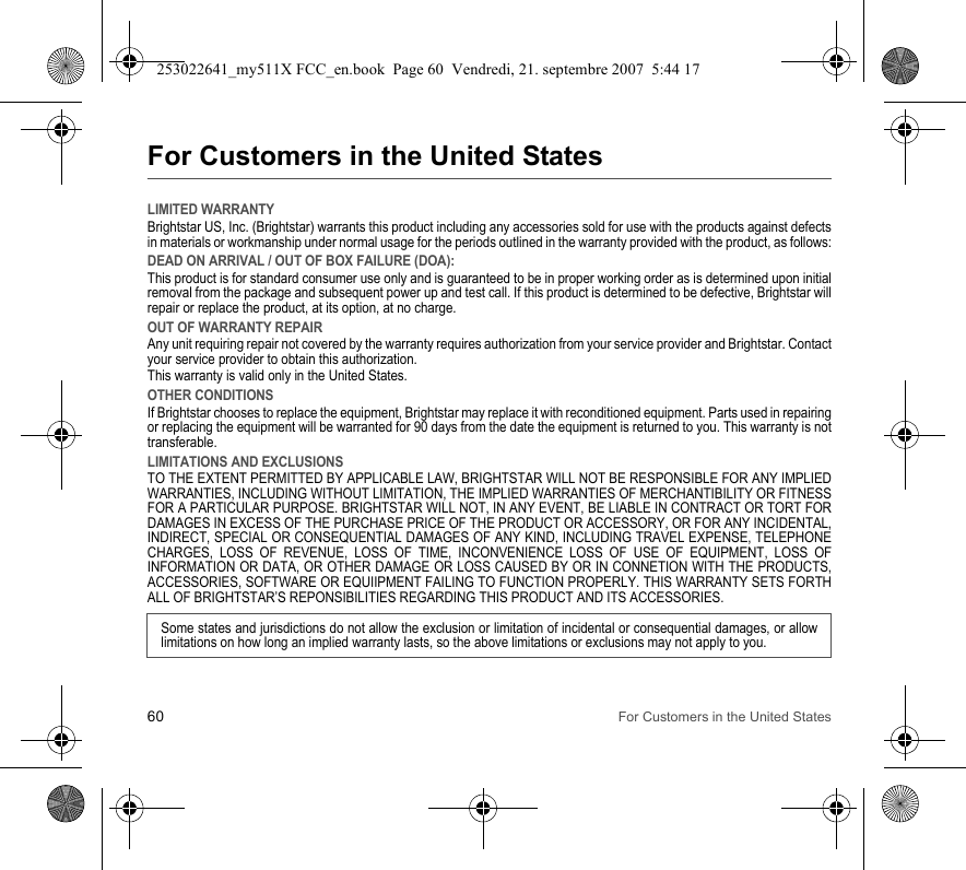 60 For Customers in the United StatesFor Customers in the United StatesLIMITED WARRANTYBrightstar US, Inc. (Brightstar) warrants this product including any accessories sold for use with the products against defects in materials or workmanship under normal usage for the periods outlined in the warranty provided with the product, as follows:DEAD ON ARRIVAL / OUT OF BOX FAILURE (DOA):This product is for standard consumer use only and is guaranteed to be in proper working order as is determined upon initial removal from the package and subsequent power up and test call. If this product is determined to be defective, Brightstar will repair or replace the product, at its option, at no charge. OUT OF WARRANTY REPAIRAny unit requiring repair not covered by the warranty requires authorization from your service provider and Brightstar. Contact your service provider to obtain this authorization. This warranty is valid only in the United States.OTHER CONDITIONSIf Brightstar chooses to replace the equipment, Brightstar may replace it with reconditioned equipment. Parts used in repairing or replacing the equipment will be warranted for 90 days from the date the equipment is returned to you. This warranty is not transferable.LIMITATIONS AND EXCLUSIONSTO THE EXTENT PERMITTED BY APPLICABLE LAW, BRIGHTSTAR WILL NOT BE RESPONSIBLE FOR ANY IMPLIED WARRANTIES, INCLUDING WITHOUT LIMITATION, THE IMPLIED WARRANTIES OF MERCHANTIBILITY OR FITNESS FOR A PARTICULAR PURPOSE. BRIGHTSTAR WILL NOT, IN ANY EVENT, BE LIABLE IN CONTRACT OR TORT FOR DAMAGES IN EXCESS OF THE PURCHASE PRICE OF THE PRODUCT OR ACCESSORY, OR FOR ANY INCIDENTAL, INDIRECT, SPECIAL OR CONSEQUENTIAL DAMAGES OF ANY KIND, INCLUDING TRAVEL EXPENSE, TELEPHONE CHARGES, LOSS OF REVENUE, LOSS OF TIME, INCONVENIENCE LOSS OF USE OF EQUIPMENT, LOSS OF INFORMATION OR DATA, OR OTHER DAMAGE OR LOSS CAUSED BY OR IN CONNETION WITH THE PRODUCTS, ACCESSORIES, SOFTWARE OR EQUIIPMENT FAILING TO FUNCTION PROPERLY. THIS WARRANTY SETS FORTH ALL OF BRIGHTSTAR’S REPONSIBILITIES REGARDING THIS PRODUCT AND ITS ACCESSORIES.Some states and jurisdictions do not allow the exclusion or limitation of incidental or consequential damages, or allow limitations on how long an implied warranty lasts, so the above limitations or exclusions may not apply to you.253022641_my511X FCC_en.book  Page 60  Vendredi, 21. septembre 2007  5:44 17