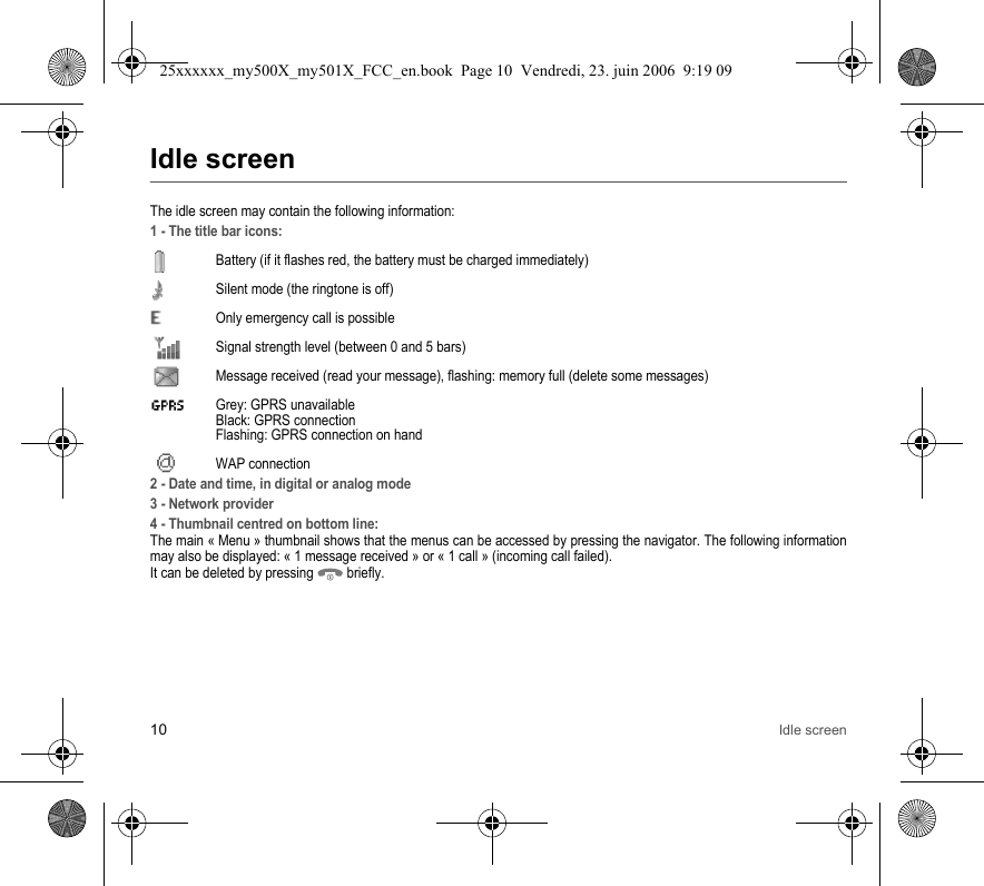 10 Idle screenIdle screenThe idle screen may contain the following information:1 - The title bar icons:Battery (if it flashes red, the battery must be charged immediately)Silent mode (the ringtone is off)  Only emergency call is possibleSignal strength level (between 0 and 5 bars)  Message received (read your message), flashing: memory full (delete some messages)  Grey: GPRS unavailable Black: GPRS connection Flashing: GPRS connection on hand WAP connection2 - Date and time, in digital or analog mode3 - Network provider4 - Thumbnail centred on bottom line:The main « Menu » thumbnail shows that the menus can be accessed by pressing the navigator. The following information may also be displayed: « 1 message received » or « 1 call » (incoming call failed).It can be deleted by pressing   briefly.25xxxxxx_my500X_my501X_FCC_en.book  Page 10  Vendredi, 23. juin 2006  9:19 09