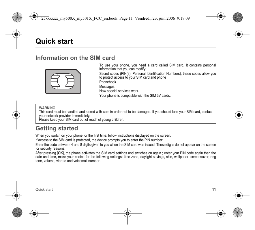 Quick start 11Quick startInformation on the SIM cardTo use your phone, you need a card called SIM card. It contains personal information that you can modify:Secret codes (PIN(s): Personal Identification Numbers), these codes allow you to protect access to your SIM card and phonePhonebookMessagesHow special services work.Your phone is compatible with the SIM 3V cards.Getting startedWhen you switch on your phone for the first time, follow instructions displayed on the screen.If access to the SIM card is protected, the device prompts you to enter the PIN number:Enter the code between 4 and 8 digits given to you when the SIM card was issued. These digits do not appear on the screen for security reasons. After pressing [OK], the phone activates the SIM card settings and switches on again ; enter your PIN code again then the date and time, make your choice for the following settings: time zone, daylight savings, skin, wallpaper, screensaver, ring tone, volume, vibrate and voicemail number.WARNINGThis card must be handled and stored with care in order not to be damaged. If you should lose your SIM card, contact your network provider immediately.Please keep your SIM card out of reach of young children.25xxxxxx_my500X_my501X_FCC_en.book  Page 11  Vendredi, 23. juin 2006  9:19 09