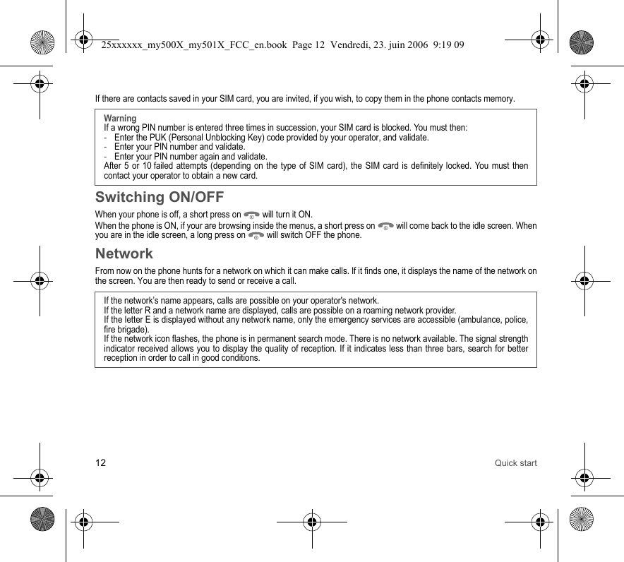 12 Quick startIf there are contacts saved in your SIM card, you are invited, if you wish, to copy them in the phone contacts memory.Switching ON/OFFWhen your phone is off, a short press on   will turn it ON.When the phone is ON, if your are browsing inside the menus, a short press on   will come back to the idle screen. When you are in the idle screen, a long press on   will switch OFF the phone.NetworkFrom now on the phone hunts for a network on which it can make calls. If it finds one, it displays the name of the network on the screen. You are then ready to send or receive a call.WarningIf a wrong PIN number is entered three times in succession, your SIM card is blocked. You must then:-Enter the PUK (Personal Unblocking Key) code provided by your operator, and validate.-Enter your PIN number and validate.-Enter your PIN number again and validate.After 5 or 10 failed attempts (depending on the type of SIM card), the SIM card is definitely locked. You must then contact your operator to obtain a new card.If the network’s name appears, calls are possible on your operator&apos;s network.If the letter R and a network name are displayed, calls are possible on a roaming network provider. If the letter E is displayed without any network name, only the emergency services are accessible (ambulance, police, fire brigade).If the network icon flashes, the phone is in permanent search mode. There is no network available. The signal strength indicator received allows you to display the quality of reception. If it indicates less than three bars, search for better reception in order to call in good conditions.25xxxxxx_my500X_my501X_FCC_en.book  Page 12  Vendredi, 23. juin 2006  9:19 09