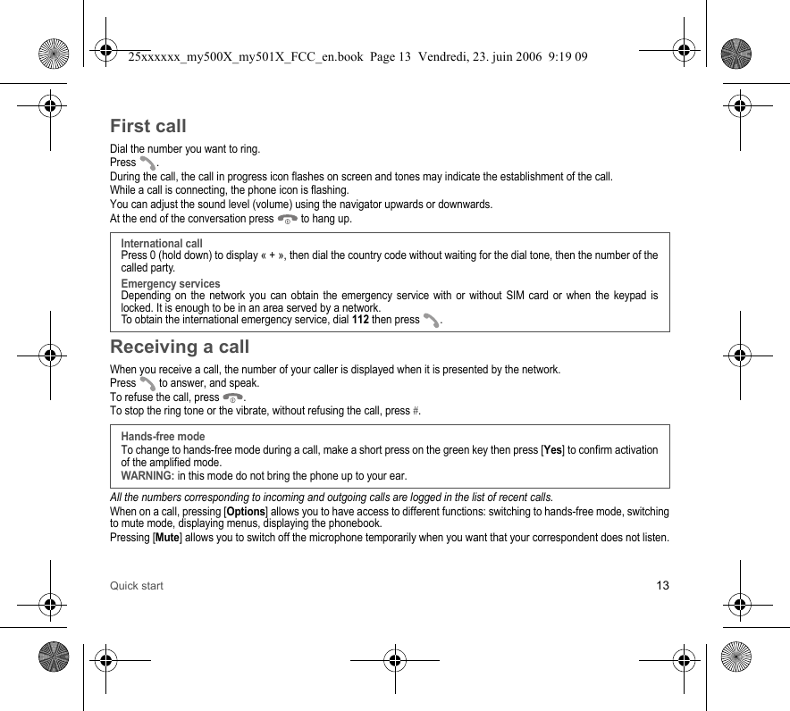 Quick start 13First callDial the number you want to ring.Press . During the call, the call in progress icon flashes on screen and tones may indicate the establishment of the call.While a call is connecting, the phone icon is flashing.You can adjust the sound level (volume) using the navigator upwards or downwards.At the end of the conversation press   to hang up.Receiving a callWhen you receive a call, the number of your caller is displayed when it is presented by the network.Press   to answer, and speak.To refuse the call, press  .To stop the ring tone or the vibrate, without refusing the call, press #.All the numbers corresponding to incoming and outgoing calls are logged in the list of recent calls.When on a call, pressing [Options] allows you to have access to different functions: switching to hands-free mode, switching to mute mode, displaying menus, displaying the phonebook.Pressing [Mute] allows you to switch off the microphone temporarily when you want that your correspondent does not listen.International callPress 0 (hold down) to display « + », then dial the country code without waiting for the dial tone, then the number of the called party.Emergency servicesDepending on the network you can obtain the emergency service with or without SIM card or when the keypad is locked. It is enough to be in an area served by a network.To obtain the international emergency service, dial 112 then press  .Hands-free modeTo change to hands-free mode during a call, make a short press on the green key then press [Yes] to confirm activation of the amplified mode.WARNING: in this mode do not bring the phone up to your ear.25xxxxxx_my500X_my501X_FCC_en.book  Page 13  Vendredi, 23. juin 2006  9:19 09