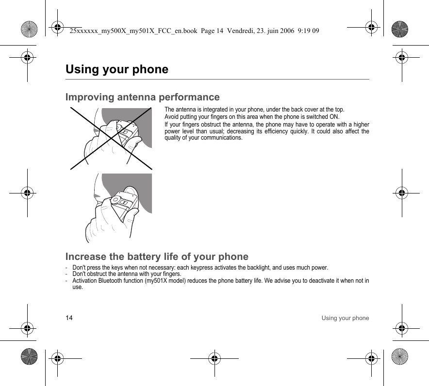 14 Using your phoneUsing your phoneImproving antenna performanceThe antenna is integrated in your phone, under the back cover at the top.Avoid putting your fingers on this area when the phone is switched ON.If your fingers obstruct the antenna, the phone may have to operate with a higher power level than usual; decreasing its efficiency quickly. It could also affect the quality of your communications.Increase the battery life of your phone-Don&apos;t press the keys when not necessary: each keypress activates the backlight, and uses much power.-Don&apos;t obstruct the antenna with your fingers.-Activation Bluetooth function (my501X model) reduces the phone battery life. We advise you to deactivate it when not in use.25xxxxxx_my500X_my501X_FCC_en.book  Page 14  Vendredi, 23. juin 2006  9:19 09