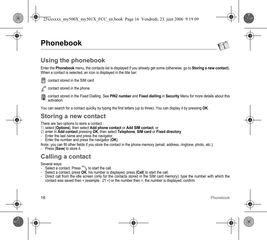 16 PhonebookPhonebookUsing the phonebookEnter the Phonebook menu, the contacts list is displayed if you already get some (otherwise, go to Storing a new contact).When a contact is selected, an icon is displayed in the title bar:contact stored in the SIM cardcontact stored in the phonecontact stored in the Fixed Dialling. See PIN2 number and Fixed dialling in Security Menu for more details about this activation.You can search for a contact quiclky by typing the first letters (up to three). You can display it by pressing OK.Storing a new contactThere are two options to store a contact :1) select [Options], then select Add phone contact or Add SIM contact, or2) enter in Add contact pressing OK, then select Telephone, SIM card or Fixed directory-Enter the last name and press the navigator.-Enter the number and press the navigator (OK).Note: you can fill other fields if you store the contact in the phone memory (email, address, ringtone, photo, etc.).-Press [Save] to store it.Calling a contactSeveral ways:-Select a contact. Press  to start the call.-Select a contact, press OK, his number is displayed, press [Call] to start the call.-Direct call from the idle screen (only for the contacts stored in the SIM card memory): type the number with which the contact was saved then ∗ (example : 21 ∗) or the number then #, the number is displayed, confirm.25xxxxxx_my500X_my501X_FCC_en.book  Page 16  Vendredi, 23. juin 2006  9:19 09