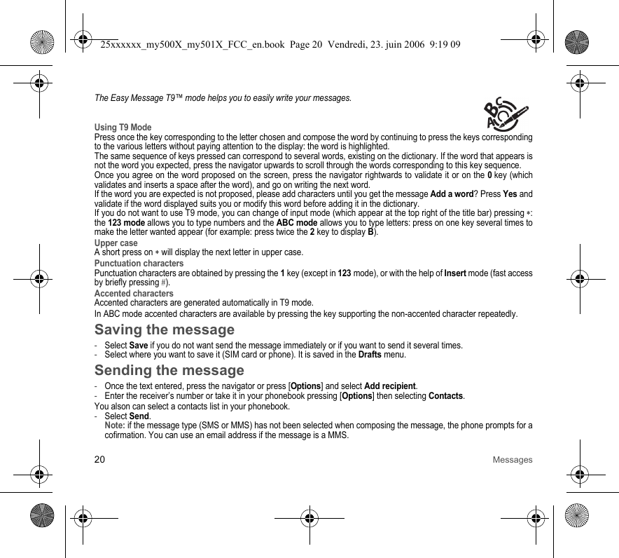 20 MessagesThe Easy Message T9™ mode helps you to easily write your messages.Using T9 ModePress once the key corresponding to the letter chosen and compose the word by continuing to press the keys corresponding to the various letters without paying attention to the display: the word is highlighted.The same sequence of keys pressed can correspond to several words, existing on the dictionary. If the word that appears is not the word you expected, press the navigator upwards to scroll through the words corresponding to this key sequence.Once you agree on the word proposed on the screen, press the navigator rightwards to validate it or on the 0 key (which validates and inserts a space after the word), and go on writing the next word.If the word you are expected is not proposed, please add characters until you get the message Add a word? Press Yes and validate if the word displayed suits you or modify this word before adding it in the dictionary.If you do not want to use T9 mode, you can change of input mode (which appear at the top right of the title bar) pressing ∗: the 123 mode allows you to type numbers and the ABC mode allows you to type letters: press on one key several times to make the letter wanted appear (for example: press twice the 2 key to display B).Upper caseA short press on ∗ will display the next letter in upper case.Punctuation charactersPunctuation characters are obtained by pressing the 1 key (except in 123 mode), or with the help of Insert mode (fast access by briefly pressing #).Accented charactersAccented characters are generated automatically in T9 mode.In ABC mode accented characters are available by pressing the key supporting the non-accented character repeatedly.Saving the message-Select Save if you do not want send the message immediately or if you want to send it several times. -Select where you want to save it (SIM card or phone). It is saved in the Drafts menu.Sending the message-Once the text entered, press the navigator or press [Options] and select Add recipient.-Enter the receiver’s number or take it in your phonebook pressing [Options] then selecting Contacts.You alson can select a contacts list in your phonebook.-Select Send. Note: if the message type (SMS or MMS) has not been selected when composing the message, the phone prompts for a cofirmation. You can use an email address if the message is a MMS.25xxxxxx_my500X_my501X_FCC_en.book  Page 20  Vendredi, 23. juin 2006  9:19 09