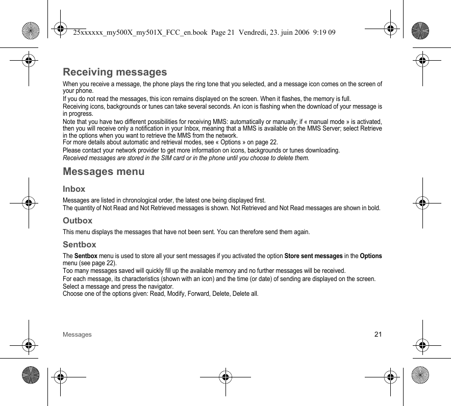 Messages 21Receiving messagesWhen you receive a message, the phone plays the ring tone that you selected, and a message icon comes on the screen of your phone.If you do not read the messages, this icon remains displayed on the screen. When it flashes, the memory is full.Receiving icons, backgrounds or tunes can take several seconds. An icon is flashing when the download of your message is in progress.Note that you have two different possibilities for receiving MMS: automatically or manually; if « manual mode » is activated, then you will receive only a notification in your Inbox, meaning that a MMS is available on the MMS Server; select Retrieve in the options when you want to retrieve the MMS from the network.For more details about automatic and retrieval modes, see « Options » on page 22.Please contact your network provider to get more information on icons, backgrounds or tunes downloading.Received messages are stored in the SIM card or in the phone until you choose to delete them.Messages menuInboxMessages are listed in chronological order, the latest one being displayed first.The quantity of Not Read and Not Retrieved messages is shown. Not Retrieved and Not Read messages are shown in bold. OutboxThis menu displays the messages that have not been sent. You can therefore send them again.SentboxThe Sentbox menu is used to store all your sent messages if you activated the option Store sent messages in the Options menu (see page 22).Too many messages saved will quickly fill up the available memory and no further messages will be received.For each message, its characteristics (shown with an icon) and the time (or date) of sending are displayed on the screen.Select a message and press the navigator.Choose one of the options given: Read, Modify, Forward, Delete, Delete all.25xxxxxx_my500X_my501X_FCC_en.book  Page 21  Vendredi, 23. juin 2006  9:19 09