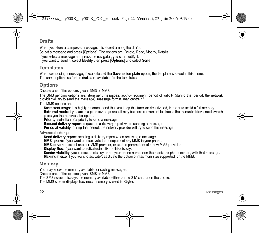 22 MessagesDraftsWhen you store a composed message, it is stored among the drafts.Select a message and press [Options]. The options are: Delete, Read, Modify, Details.If you select a message and press the navigator, you can modify it.If you want to send it, select Modify then press [Options] and select Send.TemplatesWhen composing a message, if you selected the Save as template option, the template is saved in this menu.The same options as for the drafts are available for the templates.OptionsChoose one of the options given: SMS or MMS.The SMS sending options are: store sent messages, acknowledgment, period of validity (during that period, the network provider will try to send the message), message format, msg centre n°.The MMS options are: -Store sent msgs: it is highly recommended that you keep this function deactivated, in order to avoid a full memory.-Retrieval mode: if you are in a poor coverage area, it may be more convenient to choose the manual retrieval mode which gives you the retrieve later option.-Priority: selection of a priority to send a message.-Request delivery report: request of a delivery report when sending a message.-Period af validity: during that period, the network provider will try to send the message.Advanced settings-Send delivery report: sending a delivery report when receiving a message.-MMS ignore: if you want to deactivate the reception of any MMS in your phone.-MMS server: to select another MMS provider, or set the parameters of a new MMS provider.-Display Bcc: if you want to activate/deactivate this display.-Sender visibility: you choose to display or not your phone number on the receiver’s phone screen, with that message.-Maximum size: if you want to activate/deactivate the option of maximum size supported for the MMS.MemoryYou may know the memory available for saving messages.Choose one of the options given: SMS or MMS.The SMS screen displays the memory available either on the SIM card or on the phone.The MMS screen displays how much memory is used in Kbytes.25xxxxxx_my500X_my501X_FCC_en.book  Page 22  Vendredi, 23. juin 2006  9:19 09