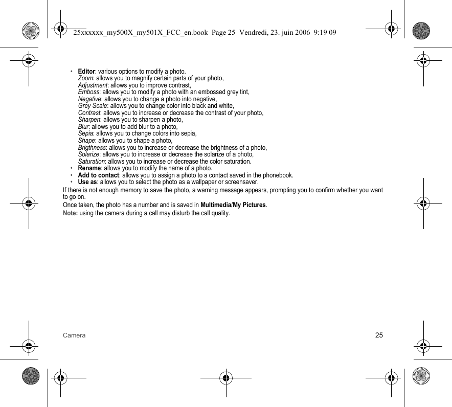 Camera 25•Editor: various options to modify a photo. Zoom: allows you to magnify certain parts of your photo, Adjustment: allows you to improve contrast, Emboss: allows you to modify a photo with an embossed grey tint, Negative: allows you to change a photo into negative, Grey Scale: allows you to change color into black and white, Contrast: allows you to increase or decrease the contrast of your photo, Sharpen: allows you to sharpen a photo, Blur: allows you to add blur to a photo, Sepia: allows you to change colors into sepia, Shape: allows you to shape a photo, Brigthness: allows you to increase or decrease the brightness of a photo, Solarize: allows you to increase or decrease the solarize of a photo, Saturation: allows you to increase or decrease the color saturation.•Rename: allows you to modify the name of a photo.•Add to contact: allows you to assign a photo to a contact saved in the phonebook.•Use as: allows you to select the photo as a wallpaper or screensaver.If there is not enough memory to save the photo, a warning message appears, prompting you to confirm whether you want to go on.Once taken, the photo has a number and is saved in Multimedia/My Pictures.Note: using the camera during a call may disturb the call quality.25xxxxxx_my500X_my501X_FCC_en.book  Page 25  Vendredi, 23. juin 2006  9:19 09