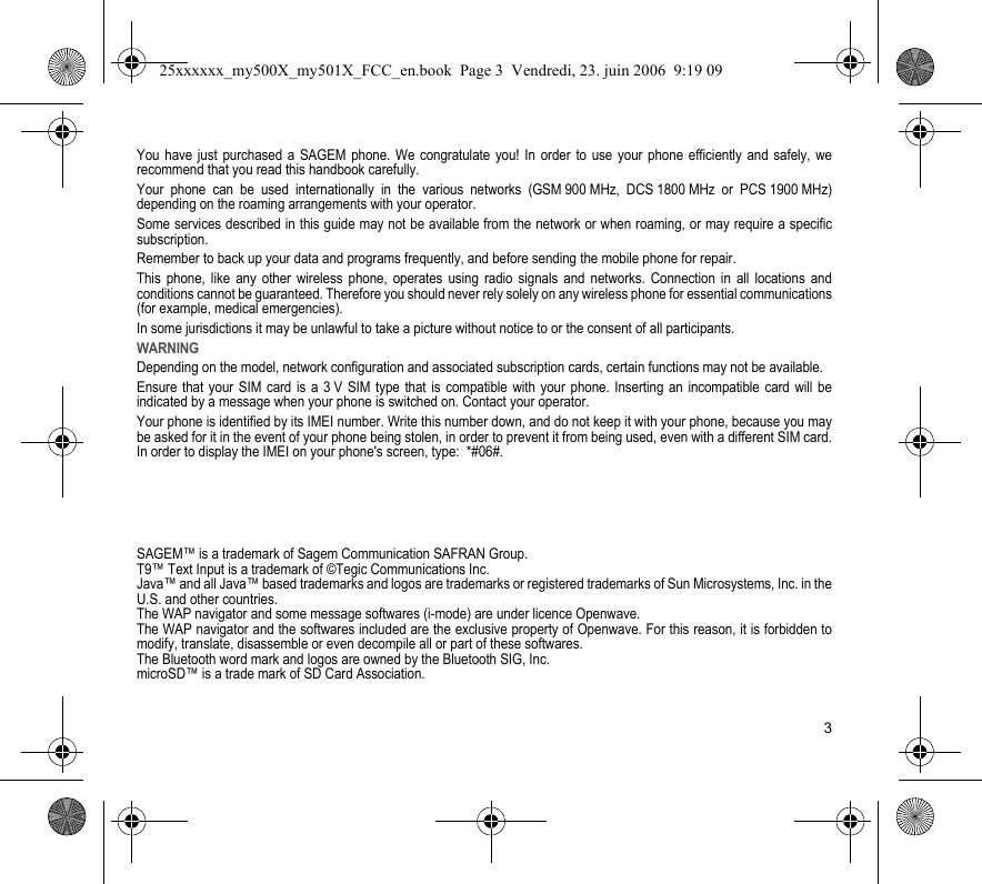 3You have just purchased a SAGEM phone. We congratulate you! In order to use your phone efficiently and safely, we recommend that you read this handbook carefully.Your phone can be used internationally in the various networks (GSM 900 MHz, DCS 1800 MHz or PCS 1900 MHz) depending on the roaming arrangements with your operator.Some services described in this guide may not be available from the network or when roaming, or may require a specific subscription.Remember to back up your data and programs frequently, and before sending the mobile phone for repair.This phone, like any other wireless phone, operates using radio signals and networks. Connection in all locations and conditions cannot be guaranteed. Therefore you should never rely solely on any wireless phone for essential communications (for example, medical emergencies).In some jurisdictions it may be unlawful to take a picture without notice to or the consent of all participants.WARNINGDepending on the model, network configuration and associated subscription cards, certain functions may not be available.Ensure that your SIM card is a 3 V SIM type that is compatible with your phone. Inserting an incompatible card will be indicated by a message when your phone is switched on. Contact your operator.Your phone is identified by its IMEI number. Write this number down, and do not keep it with your phone, because you may be asked for it in the event of your phone being stolen, in order to prevent it from being used, even with a different SIM card. In order to display the IMEI on your phone&apos;s screen, type:  *#06#.SAGEM™ is a trademark of Sagem Communication SAFRAN Group.T9™ Text Input is a trademark of ©Tegic Communications Inc.Java™ and all Java™ based trademarks and logos are trademarks or registered trademarks of Sun Microsystems, Inc. in the U.S. and other countries.The WAP navigator and some message softwares (i-mode) are under licence Openwave.The WAP navigator and the softwares included are the exclusive property of Openwave. For this reason, it is forbidden to modify, translate, disassemble or even decompile all or part of these softwares.The Bluetooth word mark and logos are owned by the Bluetooth SIG, Inc.microSD™ is a trade mark of SD Card Association.25xxxxxx_my500X_my501X_FCC_en.book  Page 3  Vendredi, 23. juin 2006  9:19 09