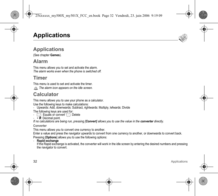 32 ApplicationsApplicationsApplications(See chapter Games).AlarmThis menu allows you to set and activate the alarm.The alarm works even when the phone is switched off.TimerThis menu is used to set and activate the timer. The alarm icon appears on the idle screen.CalculatorThis menu allows you to use your phone as a calculator.Use the following keys to make calculations:-Upwards: Add, downwards: Subtract, rightwards: Multiply, lefwards: DivideThe following keys are used for:-: Equals or convert : Delete-∗ #: Decimal point.If no calculations are being run, pressing [Convert] allows you to use the value in the converter directly.ConverterThis menu allows you to convert one currency to another.Enter a value and press the navigator upwards to convert from one currency to another, or downwards to convert back.Pressing [Options] allows you to use the following options:-Rapid exchange If the Rapid exchange is activated, the converter will work in the idle screen by entering the desired numbers and pressing the navigator to convert.25xxxxxx_my500X_my501X_FCC_en.book  Page 32  Vendredi, 23. juin 2006  9:19 09