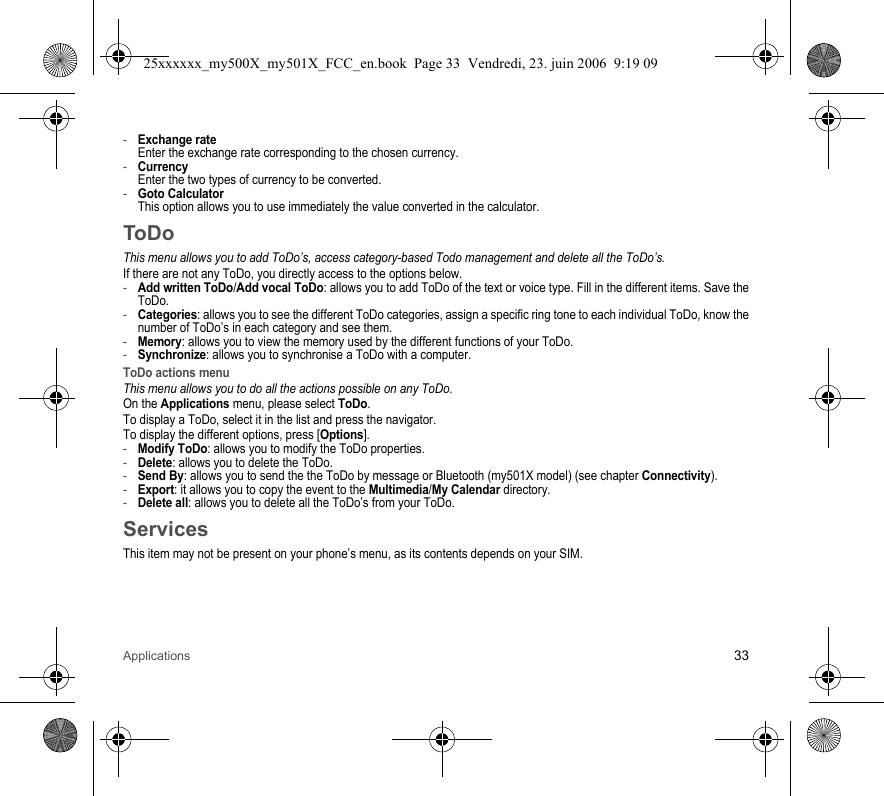 Applications 33-Exchange rate Enter the exchange rate corresponding to the chosen currency.-Currency Enter the two types of currency to be converted.-Goto Calculator This option allows you to use immediately the value converted in the calculator.ToDoThis menu allows you to add ToDo’s, access category-based Todo management and delete all the ToDo’s.If there are not any ToDo, you directly access to the options below.-Add written ToDo/Add vocal ToDo: allows you to add ToDo of the text or voice type. Fill in the different items. Save the ToDo.-Categories: allows you to see the different ToDo categories, assign a specific ring tone to each individual ToDo, know the number of ToDo’s in each category and see them.-Memory: allows you to view the memory used by the different functions of your ToDo.-Synchronize: allows you to synchronise a ToDo with a computer.ToDo actions menuThis menu allows you to do all the actions possible on any ToDo.On the Applications menu, please select ToDo.To display a ToDo, select it in the list and press the navigator.To display the different options, press [Options].-Modify ToDo: allows you to modify the ToDo properties.-Delete: allows you to delete the ToDo.-Send By: allows you to send the the ToDo by message or Bluetooth (my501X model) (see chapter Connectivity).-Export: it allows you to copy the event to the Multimedia/My Calendar directory.-Delete all: allows you to delete all the ToDo’s from your ToDo.ServicesThis item may not be present on your phone’s menu, as its contents depends on your SIM.25xxxxxx_my500X_my501X_FCC_en.book  Page 33  Vendredi, 23. juin 2006  9:19 09