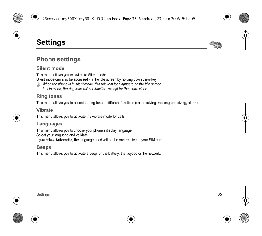 Settings 35SettingsPhone settingsSilent modeThis menu allows you to switch to Silent mode.Silent mode can also be accessed via the idle screen by holding down the # key.When the phone is in silent mode, this relevant icon appears on the idle screen. In this mode, the ring tone will not function, except for the alarm clock.Ring tonesThis menu allows you to allocate a ring tone to different functions (call receiving, message receiving, alarm).VibrateThis menu allows you to activate the vibrate mode for calls. LanguagesThis menu allows you to choose your phone&apos;s display language.Select your language and validate.If you select Automatic, the language used will be the one relative to your SIM card.BeepsThis menu allows you to activate a beep for the battery, the keypad or the network.25xxxxxx_my500X_my501X_FCC_en.book  Page 35  Vendredi, 23. juin 2006  9:19 09