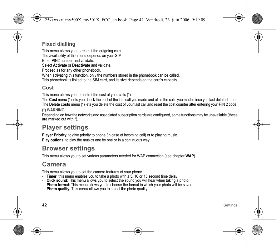 42 SettingsFixed diallingThis menu allows you to restrict the outgoing calls.The availability of this menu depends on your SIM.Enter PIN2 number and validate.Select Activate or Deactivate and validate.Proceed as for any other phonebook.When activating this function, only the numbers stored in the phonebook can be called.This phonebook is linked to the SIM card, and its size depends on the card&apos;s capacity.CostThis menu allows you to control the cost of your calls (*).The Cost menu (*) lets you check the cost of the last call you made and of all the calls you made since you last deleted them.The Delete costs menu (*) lets you delete the cost of your last call and reset the cost counter after entering your PIN 2 code.(*) WARNINGDepending on how the networks and associated subscription cards are configured, some functions may be unavailable (these are marked out with *).Player settingsPlayer Priority: to give priority to phone (in case of incoming call) or to playing music.Play options: to play the musics one by one or in a continuous way.Browser settingsThis menu allows you to set various parameters needed for WAP connection (see chapter WAP).CameraThis menu allows you to set the camera features of your phone.-Timer: this menu enables you to take a photo with a 5, 10 or 15 second time delay.-Click sound: This menu allows you to select the sound you will hear when taking a photo.-Photo format: This menu allows you to choose the format in which your photo will be saved. -Photo quality: This menu allows you to select the photo quality.25xxxxxx_my500X_my501X_FCC_en.book  Page 42  Vendredi, 23. juin 2006  9:19 09