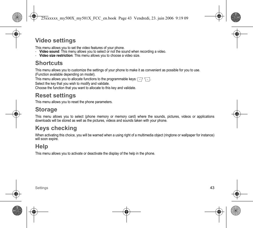 Settings 43Video settingsThis menu allows you to set the video features of your phone.-Video sound: This menu allows you to select or not the sound when recording a video.-Video size restriction: This menu allows you to choose a video size.ShortcutsThis menu allows you to customize the settings of your phone to make it as convenient as possible for you to use.(Function available depending on model).This menu allows you to allocate functions to the programmable keys:  .Select the key that you wish to modify and validate.Choose the function that you want to allocate to this key and validate.Reset settingsThis menu allows you to reset the phone parameters.StorageThis menu allows you to select (phone memory or memory card) where the sounds, pictures, videos or applications downloads will be stored as well as the pictures, videos and sounds taken with your phone.Keys checkingWhen activating this choice, you will be warned when a using right of a multimedia object (ringtone or wallpaper for instance) will soon expire.HelpThis menu allows you to activate or deactivate the display of the help in the phone.25xxxxxx_my500X_my501X_FCC_en.book  Page 43  Vendredi, 23. juin 2006  9:19 09