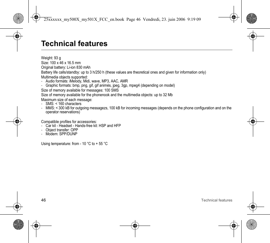 46 Technical featuresTechnical featuresWeight: 93 gSize: 100 x 46 x 16.5 mmOriginal battery: Li-ion 830 mAhBattery life calls/standby: up to 3 h/250 h (these values are theoretical ones and given for information only)Multimedia objects supported:-Audio formats: iMelody, Midi, wave, MP3, AAC, AMR-Graphic formats: bmp, png, gif, gif animés, jpeg, 3gp, mpeg4 (depending on model)Size of memory available for messages: 100 SMSSize of memory available for the phonenook and the multimedia objects: up to 32 MbMaximum size of each message:-SMS: &lt; 160 characters-MMS: &lt; 300 kB for outgoing messagezs, 100 kB for incoming messages (depends on the phone configuration and on the operator reservations)Compatible profiles for accessories:-Car kit - Headset - Hands-free kit: HSP and HFP-Object transfer: OPP-Modem: SPP/DUNPUsing temperature: from - 10 °C to + 55 °C25xxxxxx_my500X_my501X_FCC_en.book  Page 46  Vendredi, 23. juin 2006  9:19 09