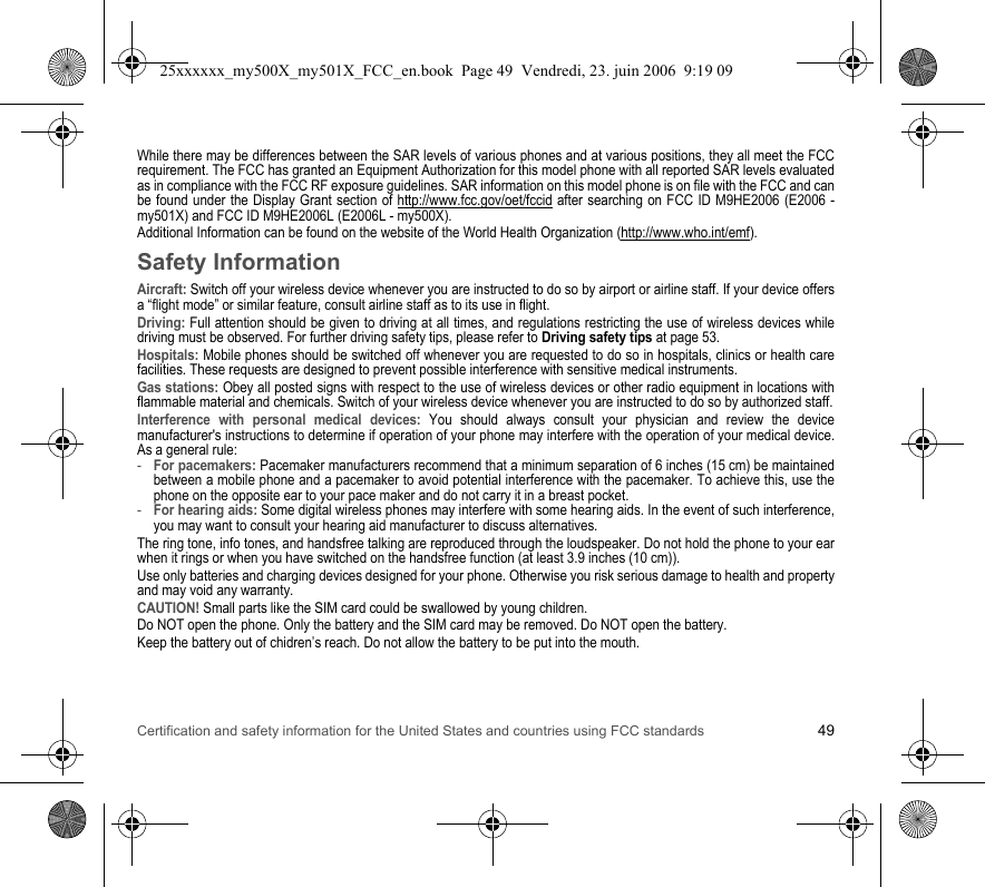 Certification and safety information for the United States and countries using FCC standards 49While there may be differences between the SAR levels of various phones and at various positions, they all meet the FCC requirement. The FCC has granted an Equipment Authorization for this model phone with all reported SAR levels evaluated as in compliance with the FCC RF exposure guidelines. SAR information on this model phone is on file with the FCC and can be found under the Display Grant section of http://www.fcc.gov/oet/fccid after searching on FCC ID M9HE2006 (E2006 - my501X) and FCC ID M9HE2006L (E2006L - my500X).Additional Information can be found on the website of the World Health Organization (http://www.who.int/emf).Safety InformationAircraft: Switch off your wireless device whenever you are instructed to do so by airport or airline staff. If your device offers a “flight mode” or similar feature, consult airline staff as to its use in flight.Driving: Full attention should be given to driving at all times, and regulations restricting the use of wireless devices while driving must be observed. For further driving safety tips, please refer to Driving safety tips at page 53.Hospitals: Mobile phones should be switched off whenever you are requested to do so in hospitals, clinics or health care facilities. These requests are designed to prevent possible interference with sensitive medical instruments.Gas stations: Obey all posted signs with respect to the use of wireless devices or other radio equipment in locations with flammable material and chemicals. Switch of your wireless device whenever you are instructed to do so by authorized staff.Interference with personal medical devices: You should always consult your physician and review the device manufacturer&apos;s instructions to determine if operation of your phone may interfere with the operation of your medical device. As a general rule:-For pacemakers: Pacemaker manufacturers recommend that a minimum separation of 6 inches (15 cm) be maintained between a mobile phone and a pacemaker to avoid potential interference with the pacemaker. To achieve this, use the phone on the opposite ear to your pace maker and do not carry it in a breast pocket.-For hearing aids: Some digital wireless phones may interfere with some hearing aids. In the event of such interference, you may want to consult your hearing aid manufacturer to discuss alternatives.The ring tone, info tones, and handsfree talking are reproduced through the loudspeaker. Do not hold the phone to your ear when it rings or when you have switched on the handsfree function (at least 3.9 inches (10 cm)).Use only batteries and charging devices designed for your phone. Otherwise you risk serious damage to health and property and may void any warranty.CAUTION! Small parts like the SIM card could be swallowed by young children.Do NOT open the phone. Only the battery and the SIM card may be removed. Do NOT open the battery.Keep the battery out of chidren’s reach. Do not allow the battery to be put into the mouth.25xxxxxx_my500X_my501X_FCC_en.book  Page 49  Vendredi, 23. juin 2006  9:19 09