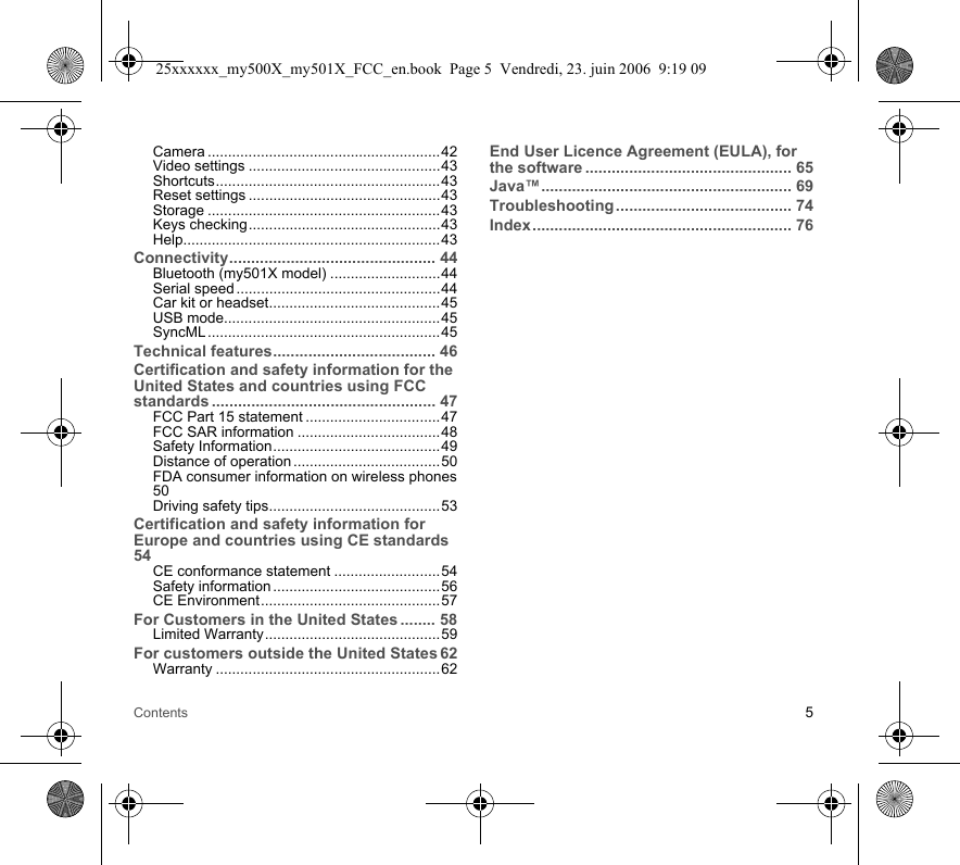 Contents 5Camera .........................................................42Video settings ...............................................43Shortcuts.......................................................43Reset settings ...............................................43Storage .........................................................43Keys checking...............................................43Help...............................................................43Connectivity............................................... 44Bluetooth (my501X model) ...........................44Serial speed ..................................................44Car kit or headset..........................................45USB mode.....................................................45SyncML ......................................................... 45Technical features..................................... 46Certification and safety information for the United States and countries using FCC standards ................................................... 47FCC Part 15 statement .................................47FCC SAR information ...................................48Safety Information.........................................49Distance of operation ....................................50FDA consumer information on wireless phones50Driving safety tips..........................................53Certification and safety information for Europe and countries using CE standards54CE conformance statement ..........................54Safety information .........................................56CE Environment............................................57For Customers in the United States ........ 58Limited Warranty...........................................59For customers outside the United States 62Warranty .......................................................62End User Licence Agreement (EULA), for the software ............................................... 65Java™......................................................... 69Troubleshooting ........................................ 74Index........................................................... 7625xxxxxx_my500X_my501X_FCC_en.book  Page 5  Vendredi, 23. juin 2006  9:19 09