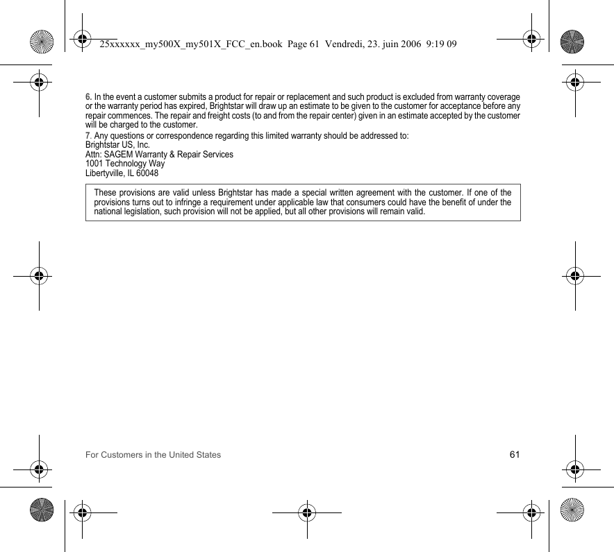 For Customers in the United States 616. In the event a customer submits a product for repair or replacement and such product is excluded from warranty coverage or the warranty period has expired, Brightstar will draw up an estimate to be given to the customer for acceptance before any repair commences. The repair and freight costs (to and from the repair center) given in an estimate accepted by the customer will be charged to the customer.7. Any questions or correspondence regarding this limited warranty should be addressed to:Brightstar US, Inc.Attn: SAGEM Warranty &amp; Repair Services1001 Technology WayLibertyville, IL 60048These provisions are valid unless Brightstar has made a special written agreement with the customer. If one of the provisions turns out to infringe a requirement under applicable law that consumers could have the benefit of under the national legislation, such provision will not be applied, but all other provisions will remain valid.  25xxxxxx_my500X_my501X_FCC_en.book  Page 61  Vendredi, 23. juin 2006  9:19 09