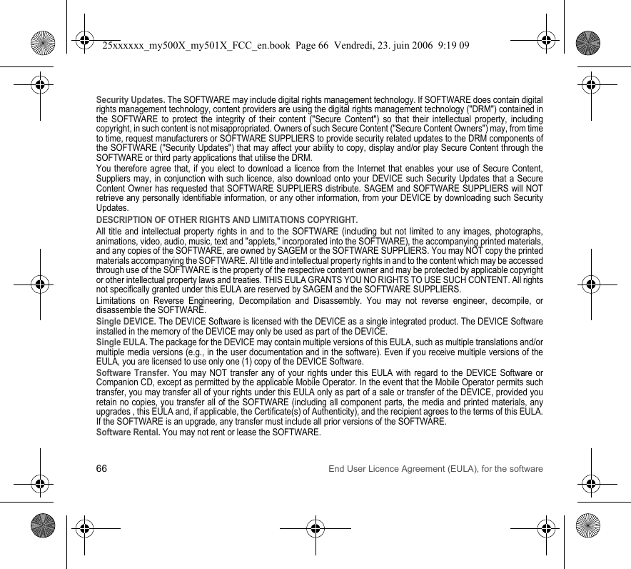 66 End User Licence Agreement (EULA), for the softwareSecurity Updates. The SOFTWARE may include digital rights management technology. If SOFTWARE does contain digital rights management technology, content providers are using the digital rights management technology (&quot;DRM&quot;) contained in the SOFTWARE to protect the integrity of their content (&quot;Secure Content&quot;) so that their intellectual property, including copyright, in such content is not misappropriated. Owners of such Secure Content (&quot;Secure Content Owners&quot;) may, from time to time, request manufacturers or SOFTWARE SUPPLIERS to provide security related updates to the DRM components of the SOFTWARE (&quot;Security Updates&quot;) that may affect your ability to copy, display and/or play Secure Content through the SOFTWARE or third party applications that utilise the DRM.You therefore agree that, if you elect to download a licence from the Internet that enables your use of Secure Content, Suppliers may, in conjunction with such licence, also download onto your DEVICE such Security Updates that a Secure Content Owner has requested that SOFTWARE SUPPLIERS distribute. SAGEM and SOFTWARE SUPPLIERS will NOT retrieve any personally identifiable information, or any other information, from your DEVICE by downloading such Security Updates.DESCRIPTION OF OTHER RIGHTS AND LIMITATIONS COPYRIGHT.All title and intellectual property rights in and to the SOFTWARE (including but not limited to any images, photographs, animations, video, audio, music, text and &quot;applets,&quot; incorporated into the SOFTWARE), the accompanying printed materials, and any copies of the SOFTWARE, are owned by SAGEM or the SOFTWARE SUPPLIERS. You may NOT copy the printed materials accompanying the SOFTWARE. All title and intellectual property rights in and to the content which may be accessed through use of the SOFTWARE is the property of the respective content owner and may be protected by applicable copyright or other intellectual property laws and treaties. THIS EULA GRANTS YOU NO RIGHTS TO USE SUCH CONTENT. All rights not specifically granted under this EULA are reserved by SAGEM and the SOFTWARE SUPPLIERS.Limitations on Reverse Engineering, Decompilation and Disassembly. You may not reverse engineer, decompile, or disassemble the SOFTWARE.Single DEVICE. The DEVICE Software is licensed with the DEVICE as a single integrated product. The DEVICE Software installed in the memory of the DEVICE may only be used as part of the DEVICE.Single EULA. The package for the DEVICE may contain multiple versions of this EULA, such as multiple translations and/or multiple media versions (e.g., in the user documentation and in the software). Even if you receive multiple versions of the EULA, you are licensed to use only one (1) copy of the DEVICE Software.Software Transfer. You may NOT transfer any of your rights under this EULA with regard to the DEVICE Software or Companion CD, except as permitted by the applicable Mobile Operator. In the event that the Mobile Operator permits such transfer, you may transfer all of your rights under this EULA only as part of a sale or transfer of the DEVICE, provided you retain no copies, you transfer all of the SOFTWARE (including all component parts, the media and printed materials, any upgrades , this EULA and, if applicable, the Certificate(s) of Authenticity), and the recipient agrees to the terms of this EULA. If the SOFTWARE is an upgrade, any transfer must include all prior versions of the SOFTWARE.Software Rental. You may not rent or lease the SOFTWARE.25xxxxxx_my500X_my501X_FCC_en.book  Page 66  Vendredi, 23. juin 2006  9:19 09