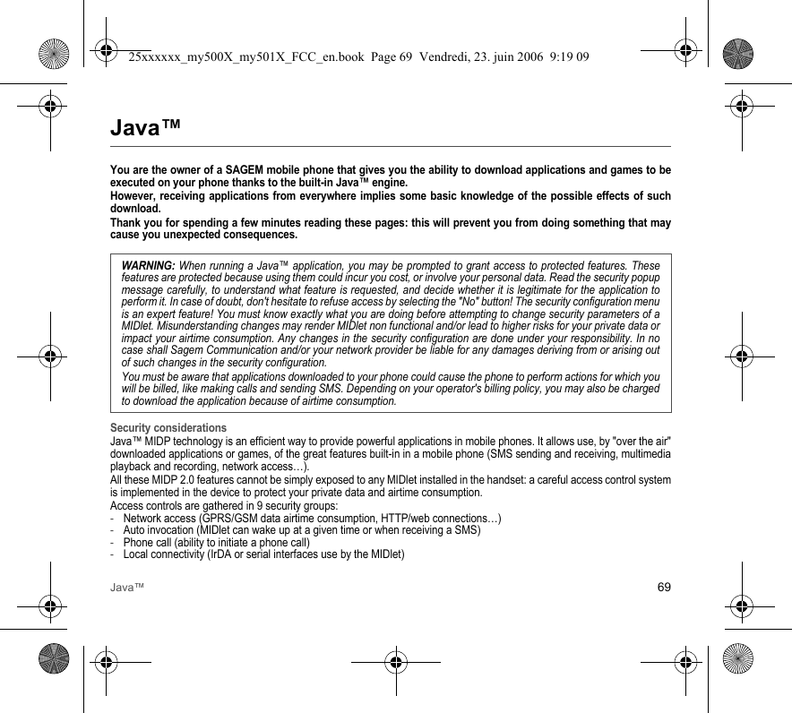 Java™ 69Java™You are the owner of a SAGEM mobile phone that gives you the ability to download applications and games to be executed on your phone thanks to the built-in Java™ engine.However, receiving applications from everywhere implies some basic knowledge of the possible effects of such download.Thank you for spending a few minutes reading these pages: this will prevent you from doing something that may cause you unexpected consequences.Security considerationsJava™ MIDP technology is an efficient way to provide powerful applications in mobile phones. It allows use, by &quot;over the air&quot; downloaded applications or games, of the great features built-in in a mobile phone (SMS sending and receiving, multimedia playback and recording, network access…).All these MIDP 2.0 features cannot be simply exposed to any MIDlet installed in the handset: a careful access control system is implemented in the device to protect your private data and airtime consumption.Access controls are gathered in 9 security groups:-Network access (GPRS/GSM data airtime consumption, HTTP/web connections…)-Auto invocation (MIDlet can wake up at a given time or when receiving a SMS)-Phone call (ability to initiate a phone call)-Local connectivity (IrDA or serial interfaces use by the MIDlet)WARNING: When running a Java™ application, you may be prompted to grant access to protected features. These features are protected because using them could incur you cost, or involve your personal data. Read the security popup message carefully, to understand what feature is requested, and decide whether it is legitimate for the application to perform it. In case of doubt, don&apos;t hesitate to refuse access by selecting the &quot;No&quot; button! The security configuration menu is an expert feature! You must know exactly what you are doing before attempting to change security parameters of a MIDlet. Misunderstanding changes may render MIDlet non functional and/or lead to higher risks for your private data or impact your airtime consumption. Any changes in the security configuration are done under your responsibility. In no case shall Sagem Communication and/or your network provider be liable for any damages deriving from or arising out of such changes in the security configuration.You must be aware that applications downloaded to your phone could cause the phone to perform actions for which you will be billed, like making calls and sending SMS. Depending on your operator&apos;s billing policy, you may also be charged to download the application because of airtime consumption.25xxxxxx_my500X_my501X_FCC_en.book  Page 69  Vendredi, 23. juin 2006  9:19 09