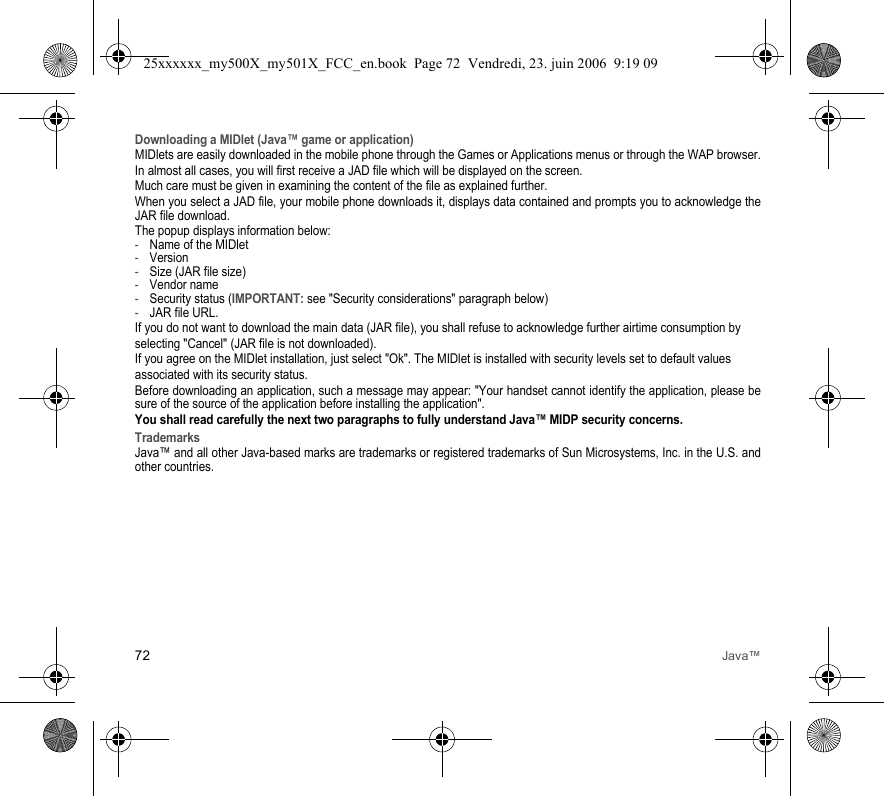72 Java™Downloading a MIDlet (Java™ game or application)MIDlets are easily downloaded in the mobile phone through the Games or Applications menus or through the WAP browser.In almost all cases, you will first receive a JAD file which will be displayed on the screen.Much care must be given in examining the content of the file as explained further.When you select a JAD file, your mobile phone downloads it, displays data contained and prompts you to acknowledge the JAR file download.The popup displays information below:-Name of the MIDlet-Version-Size (JAR file size)-Vendor name-Security status (IMPORTANT: see &quot;Security considerations&quot; paragraph below)-JAR file URL.If you do not want to download the main data (JAR file), you shall refuse to acknowledge further airtime consumption byselecting &quot;Cancel&quot; (JAR file is not downloaded).If you agree on the MIDlet installation, just select &quot;Ok&quot;. The MIDlet is installed with security levels set to default valuesassociated with its security status.Before downloading an application, such a message may appear: &quot;Your handset cannot identify the application, please be sure of the source of the application before installing the application&quot;.You shall read carefully the next two paragraphs to fully understand Java™ MIDP security concerns.TrademarksJava™ and all other Java-based marks are trademarks or registered trademarks of Sun Microsystems, Inc. in the U.S. and other countries.25xxxxxx_my500X_my501X_FCC_en.book  Page 72  Vendredi, 23. juin 2006  9:19 09