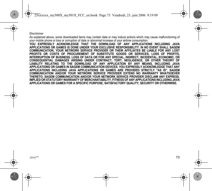Java™ 73DisclaimerAs explained above, some downloaded items may contain data or may induce actions which may cause malfunctioning of your mobile phone or loss or corruption of data or abnormal increase of your airtime consumption.YOU EXPRESSLY ACKNOWLEDGE THAT THE DOWNLOAD OF ANY APPLICATIONS INCLUDING JAVA APPLICATIONS OR GAMES IS DONE UNDER YOUR EXCLUSIVE RESPONSIBILITY. IN NO EVENT SHALL SAGEM COMMUNICATION, YOUR NETWORK SERVICE PROVIDER OR THEIR AFFILIATES BE LIABLE FOR ANY LOST PROFITS OR COSTS OF PROCUREMENT OF SUBSTITUTE GOODS OR SERVICES, LOSS OF PROFITS, INTERRUPTION OF BUSINESS, LOSS OF DATA OR FOR ANY SPECIAL, INDIRECT, INCIDENTAL, ECONOMIC, OR CONSEQUENTIAL DAMAGES ARISING UNDER CONTRACT, TORT, NEGLIGENCE, OR OTHER THEORY OF LIABILITY RELATING TO THE DOWNLOAD OF ANY APPLICATION BY ANY MEANS, INCLUDING JAVA APPLICATIONS OR GAMES IN SAGEM COMMUNICATION DEVICES. YOU EXPRESSLY ACKNOWLEDGE THAT ANY APPLICATIONS INCLUDING JAVA APPLICATIONS OR GAMES ARE PROVIDED STRICTLY &quot;AS IS&quot;. SAGEM COMMUNICATION AND/OR YOUR NETWORK SERVICE PROVIDER EXTEND NO WARRANTY WHATSOEVER THERETO. SAGEM COMMUNICATION AND/OR YOUR NETWORK SERVICE PROVIDER DISCLAIM ANY EXPRESS, IMPLIED OR STATUTORY WARRANTY OF MERCHANTABILITY, FITNESS OF ANY APPLICATIONS INCLUDING JAVA APPLICATIONS OR GAMES FOR A SPECIFIC PURPOSE, SATISFACTORY QUALITY, SECURITY OR OTHERWISE.25xxxxxx_my500X_my501X_FCC_en.book  Page 73  Vendredi, 23. juin 2006  9:19 09