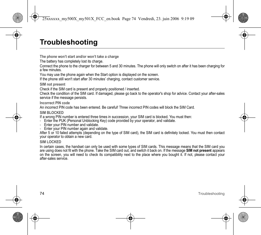 74 TroubleshootingTroubleshootingThe phone won’t start and/or won’t take a chargeThe battery has completely lost its charge.Connect the phone to the charger for between 5 and 30 minutes. The phone will only switch on after it has been charging for a few minutes.You may use the phone again when the Start option is displayed on the screen.If the phone still won&apos;t start after 30 minutes’ charging, contact customer service.SIM not presentCheck if the SIM card is present and properly positioned / inserted.Check the condition of the SIM card. If damaged, please go back to the operator&apos;s shop for advice. Contact your after-sales service if the message persists.Incorrect PIN codeAn incorrect PIN code has been entered. Be careful! Three incorrect PIN codes will block the SIM Card.SIM BLOCKEDIf a wrong PIN number is entered three times in succession, your SIM card is blocked. You must then:-Enter the PUK (Personal Unblocking Key) code provided by your operator, and validate.-Enter your PIN number and validate.-Enter your PIN number again and validate.After 5 or 10 failed attempts (depending on the type of SIM card), the SIM card is definitely locked. You must then contact your operator to obtain a new card.SIM LOCKEDIn certain cases, the handset can only be used with some types of SIM cards. This message means that the SIM card you are using does not fit with the phone. Take the SIM card out, and switch it back on. If the message SIM not present appears on the screen, you will need to check its compatibility next to the place where you bought it. If not, please contact your after-sales service.25xxxxxx_my500X_my501X_FCC_en.book  Page 74  Vendredi, 23. juin 2006  9:19 09