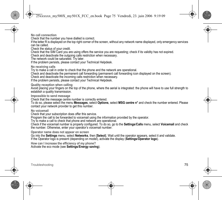 Troubleshooting 75No call connectionCheck that the number you have dialled is correct.If the letter R is displayed on the top right corner of the screen, without any network name displayed, only emergency services can be called.Check the status of your credit.Check that the SIM Card you are using offers the service you are requesting; check if its validity has not expired.Check and deactivate the outgoing calls restriction when necessary.The network could be saturated. Try later.If the problem persists, please contact your Technical Helpdesk.No receiving callsTry to make a call in order to check that the phone and the network are operational. Check and deactivate the permanent call forwarding (permanent call forwarding icon displayed on the screen). Check and deactivate the incoming calls restriction when necessary.If the problem persists, please contact your Technical Helpdesk.Quality reception when callingAvoid placing your fingers on the top of the phone, where the aerial is integrated: the phone will have to use full strength to establish a quality transmission.Impossible to send messageCheck that the message centre number is correctly entered.To do so, please select the menu Messages, select Options, select MSG centre n° and check the number entered. Please contact your network provider to get this number.No voicemailCheck that your subscription does offer this service.Program the call to be forwarded to voicemail using the information provided by the operator.Try to make a call to check that phone and network are operational.Check if the voicemail number is properly configured. To do so, go to the Settings/Calls menu, select Voicemail and check the number. Otherwise, enter your operator’s voicemail number.Operator name does not appear on screenGo into the Settings menu, select Networks, then [Select]. Wait until the operator appears, select it and validate.If the Operator logo is present (depending on model), activate the display (Settings/Operator logo).How can I increase the efficiency of my phone?Activate the eco mode (see Settings/Energy saving).25xxxxxx_my500X_my501X_FCC_en.book  Page 75  Vendredi, 23. juin 2006  9:19 09