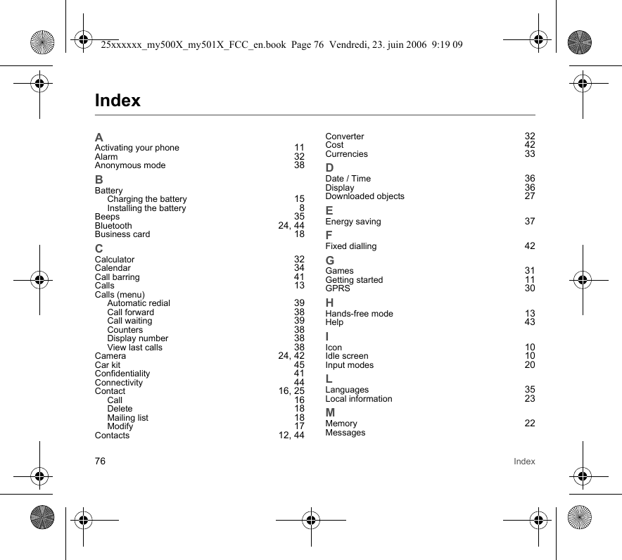 76 IndexIndexAActivating your phone 11Alarm 32Anonymous mode 38BBatteryCharging the battery 15Installing the battery 8Beeps 35Bluetooth 24, 44Business card 18CCalculator 32Calendar 34Call barring 41Calls 13Calls (menu)Automatic redial 39Call forward 38Call waiting 39Counters 38Display number 38View last calls 38Camera 24, 42Car kit 45Confidentiality 41Connectivity 44Contact 16, 25Call 16Delete 18Mailing list 18Modify 17Contacts 12, 44Converter 32Cost 42Currencies 33DDate / Time 36Display 36Downloaded objects 27EEnergy saving 37FFixed dialling 42GGames 31Getting started 11GPRS 30HHands-free mode 13Help 43IIcon 10Idle screen 10Input modes 20LLanguages 35Local information 23MMemory 22Messages25xxxxxx_my500X_my501X_FCC_en.book  Page 76  Vendredi, 23. juin 2006  9:19 09