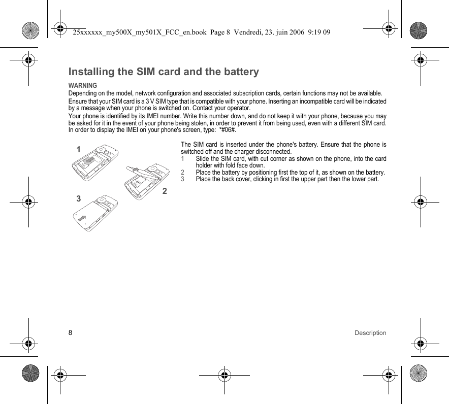 8DescriptionInstalling the SIM card and the batteryWARNINGDepending on the model, network configuration and associated subscription cards, certain functions may not be available.Ensure that your SIM card is a 3 V SIM type that is compatible with your phone. Inserting an incompatible card will be indicated by a message when your phone is switched on. Contact your operator.Your phone is identified by its IMEI number. Write this number down, and do not keep it with your phone, because you may be asked for it in the event of your phone being stolen, in order to prevent it from being used, even with a different SIM card. In order to display the IMEI on your phone&apos;s screen, type:  *#06#.The SIM card is inserted under the phone&apos;s battery. Ensure that the phone is switched off and the charger disconnected.1Slide the SIM card, with cut corner as shown on the phone, into the card holder with fold face down.2Place the battery by positioning first the top of it, as shown on the battery.3Place the back cover, clicking in first the upper part then the lower part.23125xxxxxx_my500X_my501X_FCC_en.book  Page 8  Vendredi, 23. juin 2006  9:19 09