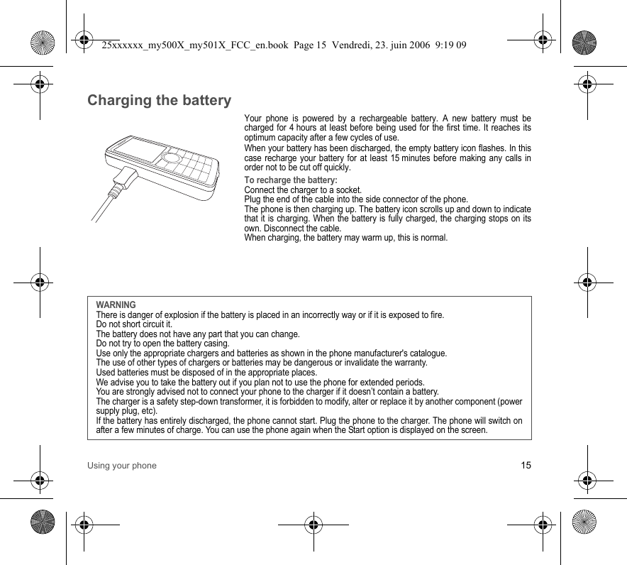 Using your phone 15Charging the batteryYour phone is powered by a rechargeable battery. A new battery must be charged for 4 hours at least before being used for the first time. It reaches its optimum capacity after a few cycles of use. When your battery has been discharged, the empty battery icon flashes. In this case recharge your battery for at least 15 minutes before making any calls in order not to be cut off quickly.To recharge the battery:Connect the charger to a socket.Plug the end of the cable into the side connector of the phone.The phone is then charging up. The battery icon scrolls up and down to indicate that it is charging. When the battery is fully charged, the charging stops on its own. Disconnect the cable.When charging, the battery may warm up, this is normal.WARNINGThere is danger of explosion if the battery is placed in an incorrectly way or if it is exposed to fire.Do not short circuit it.The battery does not have any part that you can change.Do not try to open the battery casing.Use only the appropriate chargers and batteries as shown in the phone manufacturer&apos;s catalogue.The use of other types of chargers or batteries may be dangerous or invalidate the warranty.Used batteries must be disposed of in the appropriate places. We advise you to take the battery out if you plan not to use the phone for extended periods.You are strongly advised not to connect your phone to the charger if it doesn’t contain a battery.The charger is a safety step-down transformer, it is forbidden to modify, alter or replace it by another component (power supply plug, etc).If the battery has entirely discharged, the phone cannot start. Plug the phone to the charger. The phone will switch on after a few minutes of charge. You can use the phone again when the Start option is displayed on the screen.25xxxxxx_my500X_my501X_FCC_en.book  Page 15  Vendredi, 23. juin 2006  9:19 09