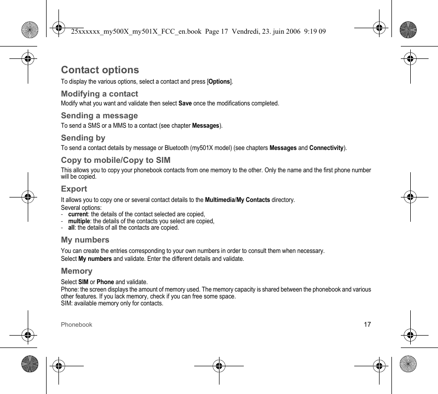Phonebook 17Contact optionsTo display the various options, select a contact and press [Options].Modifying a contactModify what you want and validate then select Save once the modifications completed.Sending a messageTo send a SMS or a MMS to a contact (see chapter Messages).Sending byTo send a contact details by message or Bluetooth (my501X model) (see chapters Messages and Connectivity).Copy to mobile/Copy to SIMThis allows you to copy your phonebook contacts from one memory to the other. Only the name and the first phone number will be copied.ExportIt allows you to copy one or several contact details to the Multimedia/My Contacts directory.Several options:-current: the details of the contact selected are copied,-multiple: the details of the contacts you select are copied,-all: the details of all the contacts are copied.My numbersYou can create the entries corresponding to your own numbers in order to consult them when necessary.Select My numbers and validate. Enter the different details and validate.MemorySelect SIM or Phone and validate.Phone: the screen displays the amount of memory used. The memory capacity is shared between the phonebook and various other features. If you lack memory, check if you can free some space.SIM: available memory only for contacts.25xxxxxx_my500X_my501X_FCC_en.book  Page 17  Vendredi, 23. juin 2006  9:19 09