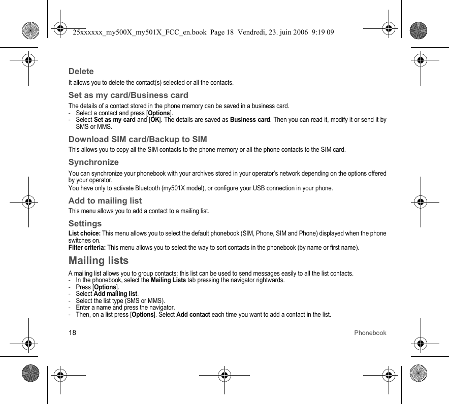 18 PhonebookDeleteIt allows you to delete the contact(s) selected or all the contacts.Set as my card/Business cardThe details of a contact stored in the phone memory can be saved in a business card.-Select a contact and press [Options].-Select Set as my card and [OK]. The details are saved as Business card. Then you can read it, modify it or send it by SMS or MMS.Download SIM card/Backup to SIMThis allows you to copy all the SIM contacts to the phone memory or all the phone contacts to the SIM card.SynchronizeYou can synchronize your phonebook with your archives stored in your operator’s network depending on the options offered by your operator.You have only to activate Bluetooth (my501X model), or configure your USB connection in your phone.Add to mailing listThis menu allows you to add a contact to a mailing list.SettingsList choice: This menu allows you to select the default phonebook (SIM, Phone, SIM and Phone) displayed when the phone switches on.Filter criteria: This menu allows you to select the way to sort contacts in the phonebook (by name or first name).Mailing listsA mailing list allows you to group contacts: this list can be used to send messages easily to all the list contacts. -In the phonebook, select the Mailing Lists tab pressing the navigator rightwards.-Press [Options].-Select Add mailing list.-Select the list type (SMS or MMS).-Enter a name and press the navigator.-Then, on a list press [Options]. Select Add contact each time you want to add a contact in the list.25xxxxxx_my500X_my501X_FCC_en.book  Page 18  Vendredi, 23. juin 2006  9:19 09