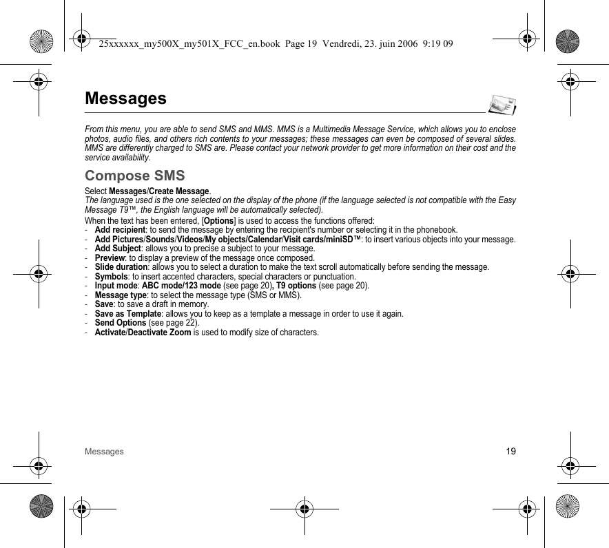 Messages 19MessagesFrom this menu, you are able to send SMS and MMS. MMS is a Multimedia Message Service, which allows you to enclose photos, audio files, and others rich contents to your messages; these messages can even be composed of several slides. MMS are differently charged to SMS are. Please contact your network provider to get more information on their cost and the service availability. Compose SMSSelect Messages/Create Message.The language used is the one selected on the display of the phone (if the language selected is not compatible with the Easy Message T9™, the English language will be automatically selected).When the text has been entered, [Options] is used to access the functions offered:-Add recipient: to send the message by entering the recipient&apos;s number or selecting it in the phonebook.-Add Pictures/Sounds/Videos/My objects/Calendar/Visit cards/miniSD™: to insert various objects into your message.-Add Subject: allows you to precise a subject to your message.-Preview: to display a preview of the message once composed.-Slide duration: allows you to select a duration to make the text scroll automatically before sending the message.-Symbols: to insert accented characters, special characters or punctuation.-Input mode: ABC mode/123 mode (see page 20), T9 options (see page 20).-Message type: to select the message type (SMS or MMS).-Save: to save a draft in memory.-Save as Template: allows you to keep as a template a message in order to use it again.-Send Options (see page 22).-Activate/Deactivate Zoom is used to modify size of characters.25xxxxxx_my500X_my501X_FCC_en.book  Page 19  Vendredi, 23. juin 2006  9:19 09