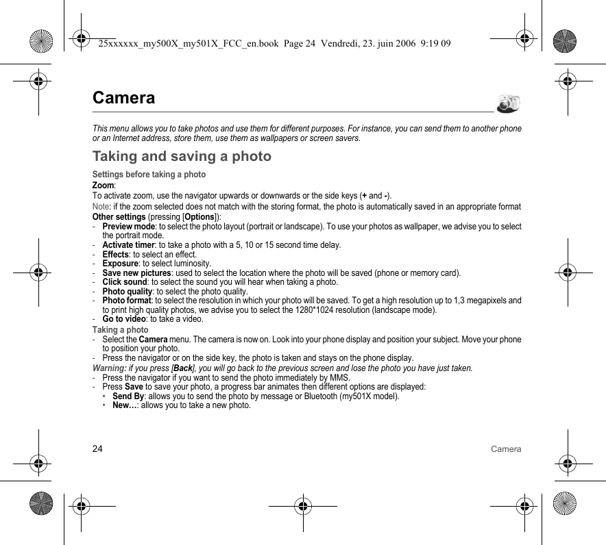 24 CameraCameraThis menu allows you to take photos and use them for different purposes. For instance, you can send them to another phone or an Internet address, store them, use them as wallpapers or screen savers.Taking and saving a photoSettings before taking a photoZoom:To activate zoom, use the navigator upwards or downwards or the side keys (+ and -).Note: if the zoom selected does not match with the storing format, the photo is automatically saved in an appropriate formatOther settings (pressing [Options]):-Preview mode: to select the photo layout (portrait or landscape). To use your photos as wallpaper, we advise you to select the portrait mode.-Activate timer: to take a photo with a 5, 10 or 15 second time delay.-Effects: to select an effect.-Exposure: to select luminosity.-Save new pictures: used to select the location where the photo will be saved (phone or memory card).-Click sound: to select the sound you will hear when taking a photo.-Photo quality: to select the photo quality.-Photo format: to select the resolution in which your photo will be saved. To get a high resolution up to 1,3 megapixels and to print high quality photos, we advise you to select the 1280*1024 resolution (landscape mode).-Go to video: to take a video.Taking a photo-Select the Camera menu. The camera is now on. Look into your phone display and position your subject. Move your phone to position your photo.-Press the navigator or on the side key, the photo is taken and stays on the phone display.Warning: if you press [Back], you will go back to the previous screen and lose the photo you have just taken.-Press the navigator if you want to send the photo immediately by MMS.-Press Save to save your photo, a progress bar animates then different options are displayed:•Send By: allows you to send the photo by message or Bluetooth (my501X model).•New…: allows you to take a new photo.25xxxxxx_my500X_my501X_FCC_en.book  Page 24  Vendredi, 23. juin 2006  9:19 09