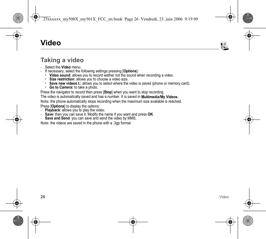 26 VideoVideoTaking a video-Select the Video menu.-If necessary, select the following settings pressing [Options]:•Video sound: allows you to record wether not the sound when recording a video.•Size restriction: allows you to choose a video size.•Save new videos t.: allows you to select where the video is saved (phone or memory card).•Go to Camera: to take a photo.Press the navigator to record then press [Stop] when you want to stop recording.The video is automatically saved and has a number. It is saved in Multimedia/My Videos.Note: the phone automatically stops recording when the maximum size available is reached.Press [Options] to display the options: -Playback: allows you to play the video.-Save: then you can save it. Modify the name if you want and press OK.-Save and Send: you can save and send the video by MMS.Note: the videos are saved in the phone with a .3gp format.25xxxxxx_my500X_my501X_FCC_en.book  Page 26  Vendredi, 23. juin 2006  9:19 09