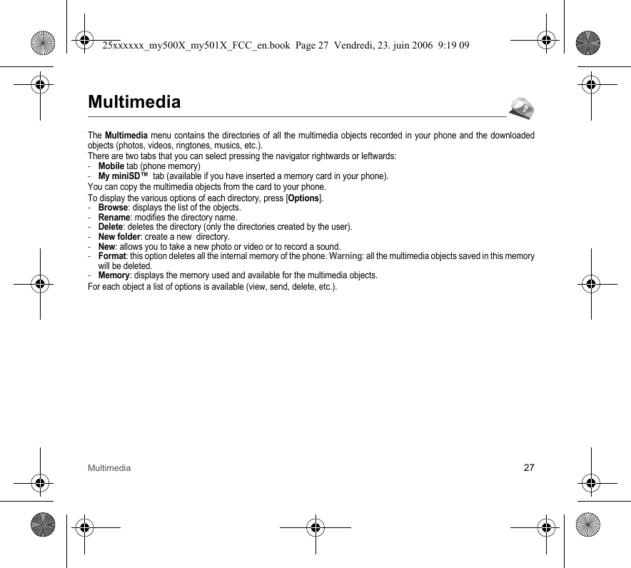 Multimedia 27MultimediaThe Multimedia menu contains the directories of all the multimedia objects recorded in your phone and the downloaded objects (photos, videos, ringtones, musics, etc.). There are two tabs that you can select pressing the navigator rightwards or leftwards:-Mobile tab (phone memory)-My miniSD™  tab (available if you have inserted a memory card in your phone).You can copy the multimedia objects from the card to your phone. To display the various options of each directory, press [Options].-Browse: displays the list of the objects.-Rename: modifies the directory name.-Delete: deletes the directory (only the directories created by the user).-New folder: create a new  directory.-New: allows you to take a new photo or video or to record a sound.-Format: this option deletes all the internal memory of the phone. Warning: all the multimedia objects saved in this memory will be deleted.-Memory: displays the memory used and available for the multimedia objects.For each object a list of options is available (view, send, delete, etc.).25xxxxxx_my500X_my501X_FCC_en.book  Page 27  Vendredi, 23. juin 2006  9:19 09