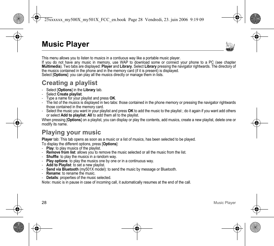 28 Music PlayerMusic PlayerThis menu allows you to listen to musics in a contiuous way like a portable music player.If you do not have any music in memory, use WAP to download some or connect your phone to a PC (see chapter Multimedia). Two tabs are displayed: Player and Library. Select Library pressing the navigator rightwards. The directory of the musics contained in the phone and in the memory card (if it is present) is displayed.Select [Options]: you can play all the musics directly or manage them in lists.Creating a playlist-Select [Options] in the Library tab.-Select Create playlist.-Type a name for your playlist and press OK.-The list of the musics is displayed in two tabs: those contained in the phone memory or pressing the navigator rightwards those contained in the memory card.-Select the music you want in your playlist and press OK to add the music to the playlist ; do it again if you want add others or select Add to playlist: All to add them all to the playlist.When pressing [Options] on a playlist, you can display or play the contents, add musics, create a new playlist, delete one or modify its name.Playing your musicPlayer tab: This tab opens as soon as a music or a list of musics, has been selected to be played.To display the different options, press [Options]:-Play: to play musics of the playlist.-Remove from list: allows you to remove the music selected or all the music from the list.-Shuffle: to play the musics in a random way.-Play options: to play the musics one by one or in a continuous way.-Add to Playlist: to set a new playlist.-Send via Bluetooth (my501X model): to send the music by message or Bluetooth.-Rename: to rename the music.-Details: properties of the music selected.Note: music is in pause in case of incoming call, it automatically resumes at the end of the call.25xxxxxx_my500X_my501X_FCC_en.book  Page 28  Vendredi, 23. juin 2006  9:19 09