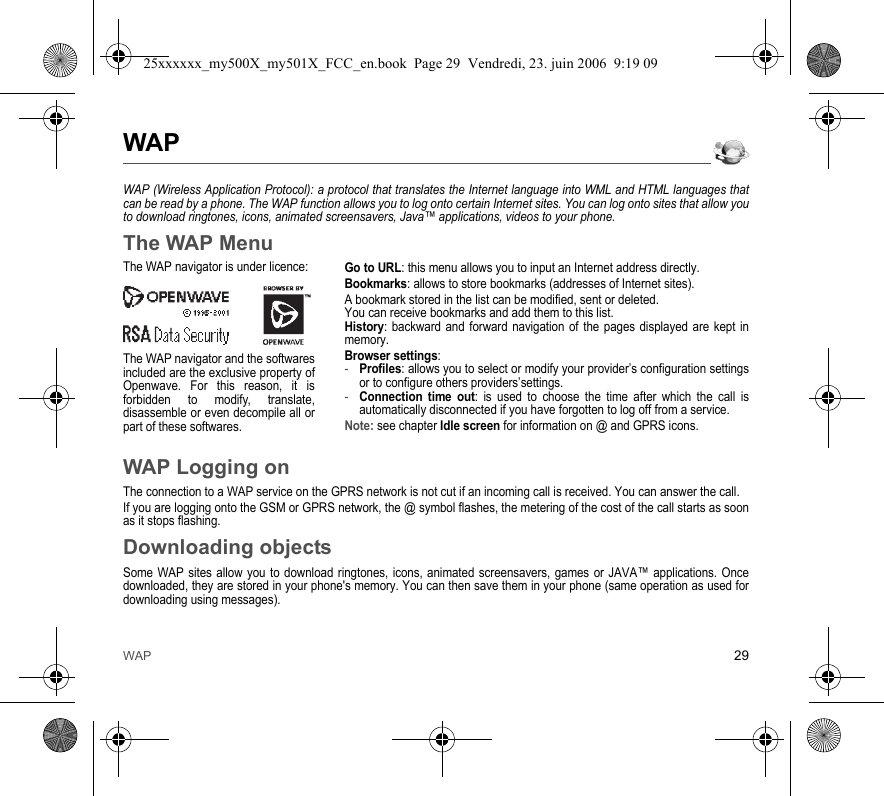 WAP 29WAPWAP (Wireless Application Protocol): a protocol that translates the Internet language into WML and HTML languages that can be read by a phone. The WAP function allows you to log onto certain Internet sites. You can log onto sites that allow you to download ringtones, icons, animated screensavers, Java™ applications, videos to your phone.The WAP MenuGo to URL: this menu allows you to input an Internet address directly.Bookmarks: allows to store bookmarks (addresses of Internet sites).A bookmark stored in the list can be modified, sent or deleted.You can receive bookmarks and add them to this list.History: backward and forward navigation of the pages displayed are kept in memory.Browser settings: -Profiles: allows you to select or modify your provider’s configuration settings or to configure others providers’settings.-Connection time out: is used to choose the time after which the call is automatically disconnected if you have forgotten to log off from a service.Note: see chapter Idle screen for information on @ and GPRS icons.WAP Logging onThe connection to a WAP service on the GPRS network is not cut if an incoming call is received. You can answer the call.If you are logging onto the GSM or GPRS network, the @ symbol flashes, the metering of the cost of the call starts as soon as it stops flashing.Downloading objectsSome WAP sites allow you to download ringtones, icons, animated screensavers, games or JAVA™ applications. Once downloaded, they are stored in your phone&apos;s memory. You can then save them in your phone (same operation as used for downloading using messages).The WAP navigator is under licence:The WAP navigator and the softwares included are the exclusive property of Openwave. For this reason, it is forbidden to modify, translate, disassemble or even decompile all or part of these softwares.25xxxxxx_my500X_my501X_FCC_en.book  Page 29  Vendredi, 23. juin 2006  9:19 09