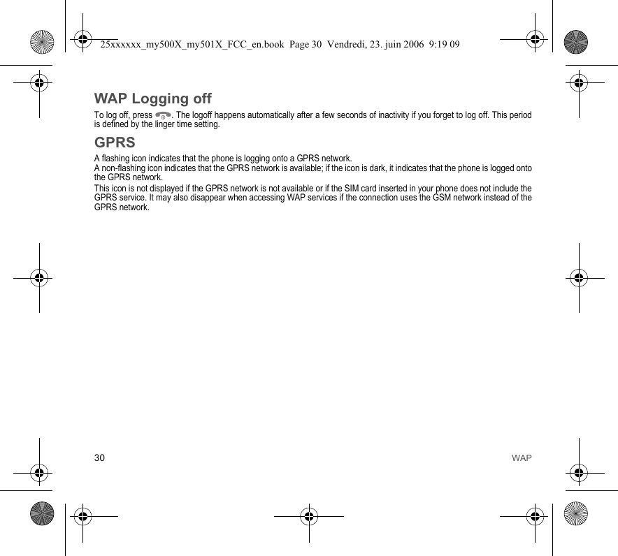 30 WAPWAP Logging offTo log off, press  . The logoff happens automatically after a few seconds of inactivity if you forget to log off. This period is defined by the linger time setting.GPRSA flashing icon indicates that the phone is logging onto a GPRS network. A non-flashing icon indicates that the GPRS network is available; if the icon is dark, it indicates that the phone is logged onto the GPRS network.This icon is not displayed if the GPRS network is not available or if the SIM card inserted in your phone does not include the GPRS service. It may also disappear when accessing WAP services if the connection uses the GSM network instead of the GPRS network.25xxxxxx_my500X_my501X_FCC_en.book  Page 30  Vendredi, 23. juin 2006  9:19 09