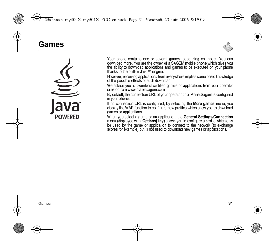 Games 31GamesYour phone contains one or several games, depending on model. You can download more. You are the owner of a SAGEM mobile phone which gives you the ability to download applications and games to be executed on your phone thanks to the built-in Java™ engine.However, receiving applications from everywhere implies some basic knowledge of the possible effects of such download.We advise you to dwonload certified games or applications from your operator sites or from www.planetsagem.com.By default, the connection URL of your operator or of PlanetSagem is configured in your phone.If no connection URL is configured, by selecting the More games menu, you display the WAP function to configure new profiles which allow you to download games or applications.When you select a game or an application, the General Settings/Connection menu (displayed with [Options] key) allows you to configure a profile which only be used by the game or application to connect to the network (to exchange scores for example) but is not used to download new games or applications.25xxxxxx_my500X_my501X_FCC_en.book  Page 31  Vendredi, 23. juin 2006  9:19 09