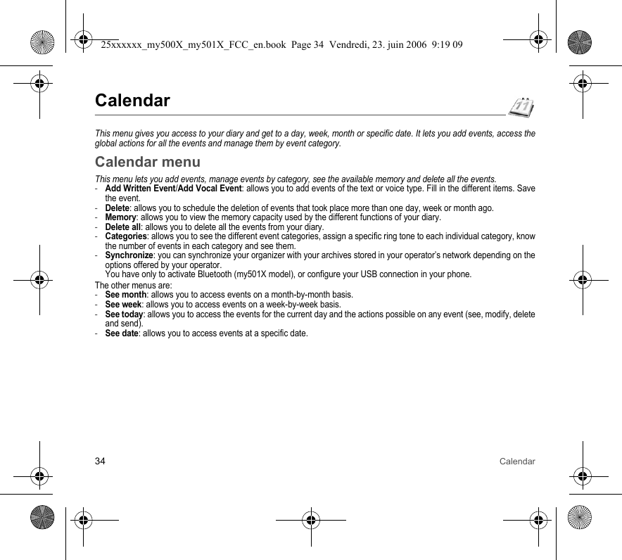 34 CalendarCalendarThis menu gives you access to your diary and get to a day, week, month or specific date. It lets you add events, access the global actions for all the events and manage them by event category.Calendar menuThis menu lets you add events, manage events by category, see the available memory and delete all the events.-Add Written Event/Add Vocal Event: allows you to add events of the text or voice type. Fill in the different items. Save the event.-Delete: allows you to schedule the deletion of events that took place more than one day, week or month ago.-Memory: allows you to view the memory capacity used by the different functions of your diary.-Delete all: allows you to delete all the events from your diary.-Categories: allows you to see the different event categories, assign a specific ring tone to each individual category, know the number of events in each category and see them.-Synchronize: you can synchronize your organizer with your archives stored in your operator’s network depending on the options offered by your operator. You have only to activate Bluetooth (my501X model), or configure your USB connection in your phone.The other menus are:-See month: allows you to access events on a month-by-month basis.-See week: allows you to access events on a week-by-week basis.-See today: allows you to access the events for the current day and the actions possible on any event (see, modify, delete and send).-See date: allows you to access events at a specific date.25xxxxxx_my500X_my501X_FCC_en.book  Page 34  Vendredi, 23. juin 2006  9:19 09