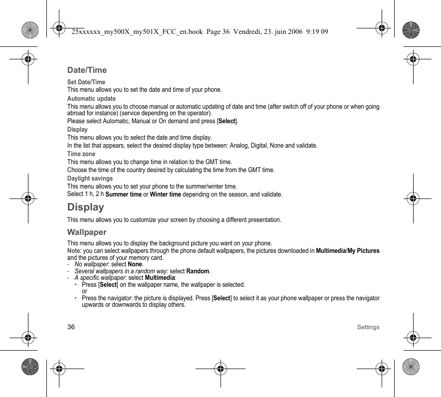 36 SettingsDate/TimeSet Date/TimeThis menu allows you to set the date and time of your phone.Automatic updateThis menu allows you to choose manual or automatic updating of date and time (after switch off of your phone or when going abroad for instance) (service depending on the operator).Please select Automatic, Manual or On demand and press [Select].DisplayThis menu allows you to select the date and time display.In the list that appears, select the desired display type between: Analog, Digital, None and validate.Time zoneThis menu allows you to change time in relation to the GMT time.Choose the time of the country desired by calculating the time from the GMT time.Daylight savingsThis menu allows you to set your phone to the summer/winter time.Select 1 h, 2 h Summer time or Winter time depending on the season, and validate.DisplayThis menu allows you to customize your screen by choosing a different presentation.WallpaperThis menu allows you to display the background picture you want on your phone.Note: you can select wallpapers through the phone default wallpapers, the pictures downloaded in Multimedia/My Picturesand the pictures of your memory card.-No wallpaper: select None.-Several wallpapers in a random way: select Random.-A specific wallpaper: select Multimedia: •Press [Select] on the wallpaper name, the wallpaper is selected. or•Press the navigator: the picture is displayed. Press [Select] to select it as your phone wallpaper or press the navigator upwards or downwards to display others.25xxxxxx_my500X_my501X_FCC_en.book  Page 36  Vendredi, 23. juin 2006  9:19 09