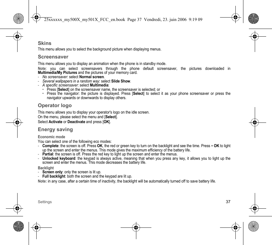 Settings 37SkinsThis menu allows you to select the background picture when displaying menus.ScreensaverThis menu allows you to display an animation when the phone is in standby mode.Note: you can select screensavers through the phone default screensaver, the pictures downloaded in Multimedia/My Pictures and the pictures of your memory card.-No screensaver: select Normal screen.-Several wallpapers in a random way: select Slide Show.-A specific screensaver: select Multimedia: •Press [Select] on the screensaver name, the screensaver is selected; or•Press the navigator: the picture is displayed. Press [Select] to select it as your phone screensaver or press the navigator upwards or downwards to display others.Operator logoThis menu allows you to display your operator&apos;s logo on the idle screen.On the menu, please select the menu and [Select].Select Activate or Deactivate and press [OK].Energy savingEconomic modeYou can select one of the following eco modes:-Complete: the screen is off. Press OK, the red or green key to turn on the backlight and see the time. Press ∗ OK to light up the screen and enter the menus. This mode gives the maximum efficiency of the battery life.-Partial: the screen is off. Press the red key to light up the screen and enter the menus.-Unlocked keyboard: the keypad is always active, meaning that when you press any key, it allows you to light up the screen and enter the menus. This mode decreases the battery life.Backlight-Screen only: only the screen is lit up.-Full backlight: both the screen and the keypad are lit up.Note: in any case, after a certain time of inactivity, the backlight will be automatically turned off to save battery life.25xxxxxx_my500X_my501X_FCC_en.book  Page 37  Vendredi, 23. juin 2006  9:19 09