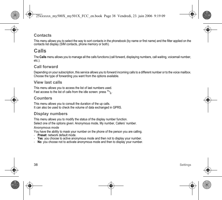 38 SettingsContactsThis menu allows you to select the way to sort contacts in the phonebook (by name or first name) and the filter applied on the contacts list display (SIM contacts, phone memory or both).CallsThe Calls menu allows you to manage all the calls functions (call forward, displaying numbers, call waiting, voicemail number, etc.).Call forwardDepending on your subscription, this service allows you to forward incoming calls to a different number or to the voice mailbox.Choose the type of forwarding you want from the options available.View last callsThis menu allows you to access the list of last numbers used.Fast access to the list of calls from the idle screen: press  .CountersThis menu allows you to consult the duration of the up calls.It can also be used to check the volume of data exchanged in GPRS.Display numbersThis menu allows you to modify the status of the display number function.Select one of the options given: Anonymous mode, My number, Callers’ number.Anonymous modeYou have the ability to mask your number on the phone of the person you are calling.-Preset: network default mode.-Yes: you choose to active anonymous mode and then not to display your number.-No: you choose not to activate anonymous mode and then to display your number.25xxxxxx_my500X_my501X_FCC_en.book  Page 38  Vendredi, 23. juin 2006  9:19 09